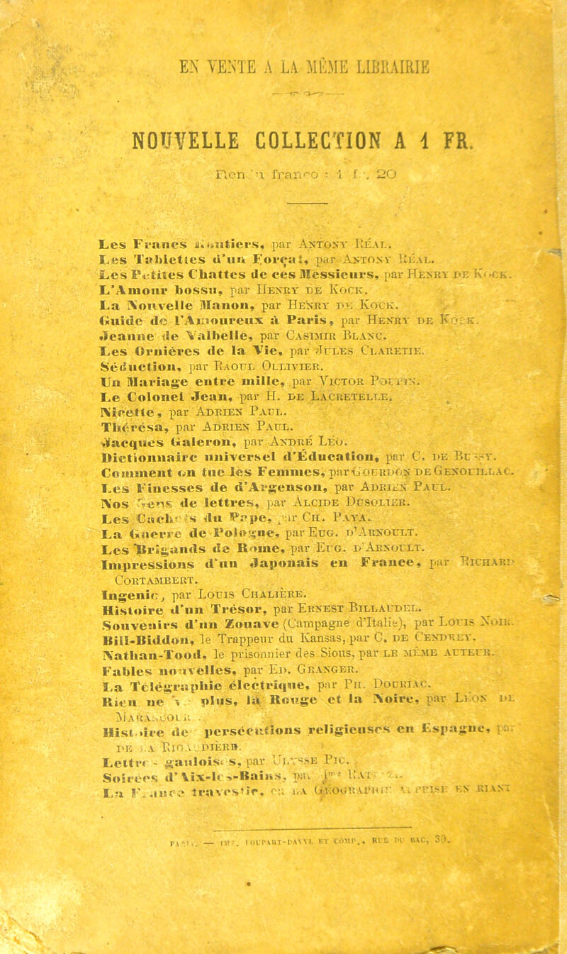 NOUVELLE COLLECTION A i FR. ilcn ■'! fra:'i''o : i f . 20 Les Francs ii.j^atiers, par Axfosv Ujîat.. I.es Tahleties û’uu F«cçal, par .Astonv Ui:.u.. Les P.-tites Chattes ile ces messieurs, par Hknuv i>e I\ock. L’Amour bossu, par IIesey be Kock. La A'ouveile Manou, par Henky be Kock. Guide de l’Amoureux à Paris, par Henry be K >; k. •leauiie de Valbelle, par C.csimiu Bl.\nc. Les Ornières de la A'ie, par .'Trr.ES Ci.are:tie, Séduction, par Raoul Oli.ivier. Un Mariage entre iniile, par Victor Pocî in. Le Colonel Jean, par H. be Lacretei.t.e. I\ièette, par Abrien' Paul. Thérésa, par Abrien Paul. ■Jacques Galeron, par André Léo. Dictionnaire universel d’Éducation, par C. be Bc -.^y. Comment on tue les Femmes, parCocRBON deGenouillac. Les Finesses de d’Argenson, par Adrien Paul. ÎVos -%ee.s de lettres, par Alcide Dgsolter. Les Cach<As du Pape, par Ch. P.v.ya. La Guerre de Poloî^ne, p.arEuG. d’..\rnoult. Les ïlrîgands de Rome, par Et'G. d'.’Arsoult. Impressions d'un Japonais en France, par Richak:- CORT.AJIBERT. Ingénie^ par Louis Ciialière. Histoire d’un Trésor, par Ernest Billagdel. Souvenirs d’un Zouave (Campagne d’Italie), par Loris Non;. BilGBiddou, le Trappeur du Kansas, par C. de Cendrev. A'athan-Tood, le prisonnier des Sious, par le meme ArTEUir Fables nouvelles, par Ed. Gr.vnger. ï.a Tclégrupbic électrique, par Pu. Podriac. Rien ne % plus, la Rouge et la Aoirc, par Li on io: !Mar.i.;^eol ■; ■ Hist.iire de persécntîons religieuses en tspngue, i a. DE .A Rio,'. DiÈRn. Leitr<’ - gaiiloisi s, par ’Jlvs.''E Pic. Soirées d’ViXlc■«Bains, paL j'- 1..VI