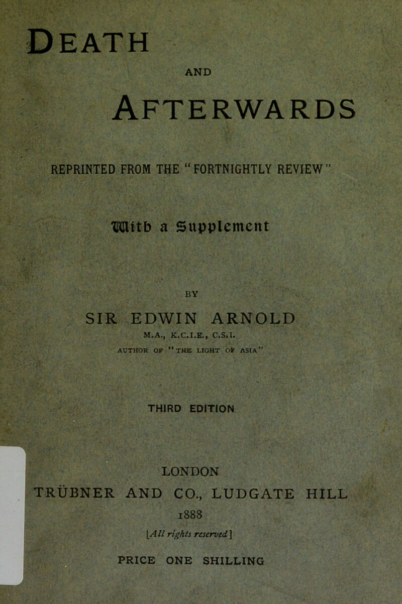 Death AND Afterwards REPRINTED FROM THE “FORTNIGHTLY REVIEW” TOtb a Supplement BY SIR EDWIN ARNOLD M.A., K.C.I.E., C.S.I. AUTHOR OF “THE LIGHT OF ASIA” THIRD EDITION LONDON TRUBNER AND CO., LUDGATE HILL 1888 [All rights reserved] PRICE ONE SHILLING