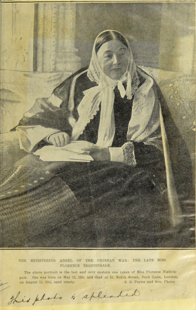 THE MINISTERING ANGEL OF THE CRIMEAN WAR: THE LATE MISS FLORENCE NIGHTINGALE. The above portrait is the last and only modern one taken of Miss Florence Nightin- . gale. She was born on May 12, 1820, and died at 10, South Street, Park Lane, London, on August 13, 1910, aged ninety. S. G. Payne and Son, Photo.