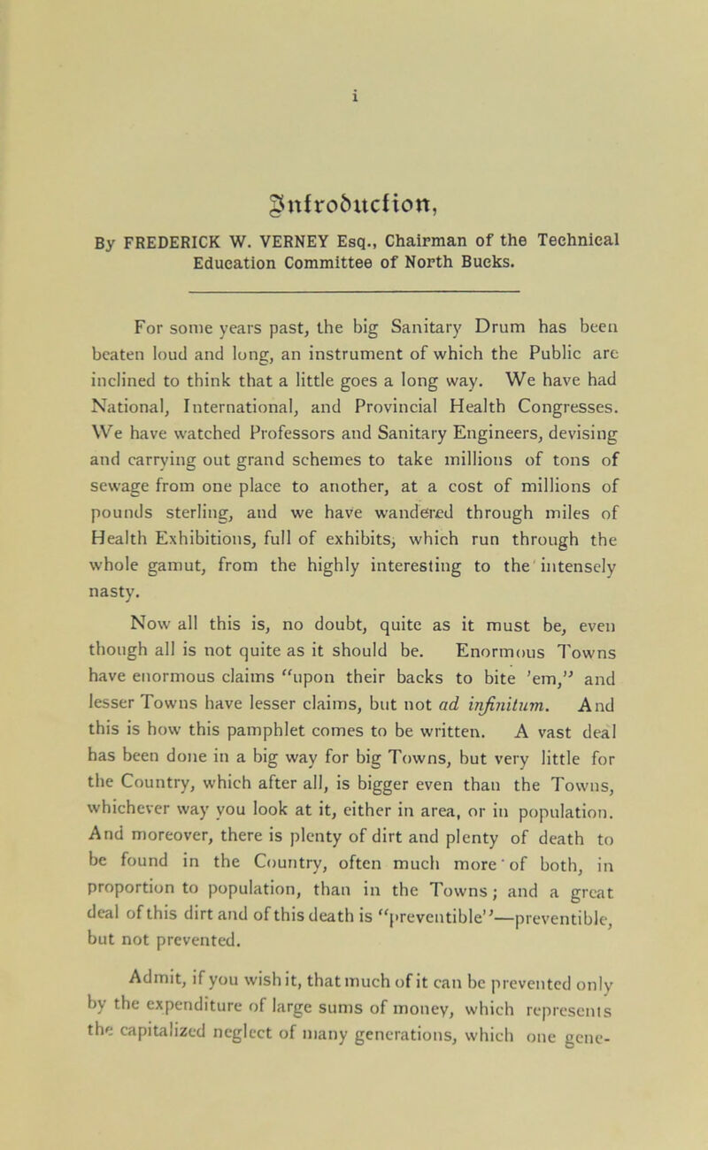 gnfro&itdion, By FREDERICK W. VERNEY Esq., Chairman of the Technical Education Committee of North Bucks. For some years past, the big Sanitary Drum has been beaten loud and long, an instrument of which the Public are inclined to think that a little goes a long way. We have had National, International, and Provincial Health Congresses. We have watched Professors and Sanitary Engineers, devising and carrying out grand schemes to take millions of tons of sewage from one place to another, at a cost of millions of pounds sterling, and we have wandered through miles of Health Exhibitions, full of exhibits, which run through the whole gamut, from the highly interesting to the intensely nasty. Now all this is, no doubt, quite as it must be, even though all is not quite as it should be. Enormous Towns have enormous claims upon their backs to bite ’em,1' and lesser Towns have lesser claims, but not ad infinitum. And this is how this pamphlet comes to be written. A vast deal has been done in a big way for big Towns, but very little for the Country, which after all, is bigger even than the Towns, whichever way you look at it, either in area, or in population. And moreover, there is plenty of dirt and plenty of death to be found in the Country, often much more of both, in proportion to population, than in the Towns; and a great deal of this dirt and of this death is “preventible”—preventible, but not prevented. Admit, if you wish it, that much of it can be prevented only by the expenditure of large sums of money, which represents the capitalized neglect of many generations, which one gene-