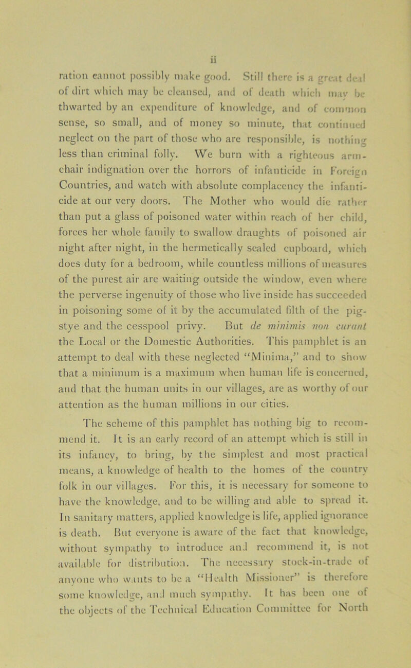 ration cannot possibly make good. Still there is a ;rri ,t deil of dirt which may be cleansed, and of death which itiav be thwarted by an expenditure of knowledge, and of coimnon sense, so small, and of money so minute, that continued neglect on the part of those who are responsible, is nothing less than criminal folly. We burn with a righteous arm- chair indignation over the horrors of infanticide in Foreign Countries, and watch with absolute complacency the infanti- cide at our very doors. The Mother who would die rather than put a glass of poisoned water within reach of her child, forces her whole family to swallow draughts of poisoned air night after night, in the hermetically sealed cupboard, which does duty for a bedroom, while countless millions of measures of the purest air are waiting outside the window, even where the perverse ingenuity of those who live inside has succeeded in poisoning some of it by the accumulated filth of the pig- stye and the cesspool privy. But de minimis non eurant the Local or the Domestic Authorities. This pamphlet is an attempt to deal with these neglected ‘'Minima,” and to show that a minimum is a maximum when human life is concerned, and that the human units in our villages, are as worthy of our attention as the human millions in our cities. The scheme of this pamphlet has nothing big to recom- mend it. It is an early record of an attempt which is still in its infancy, to bring, by the simplest and most practical means, a knowledge of health to the homes of the country folk in our villages. For this, it is necessary for someone to have the knowledge, and to be willing and able to spread it. In sanitary matters, applied knowledge is life, applied ignorance is death. But everyone is aware of the fact that knowledge, without sympathy to introduce and recommend it, is not available for distribution. The necessary stock-in-trade of anyone who wants to be a “Health Missioncr’ is therefore some knowledge, and much sympathy. It has been one of the objects of the Technical Education Committee for North