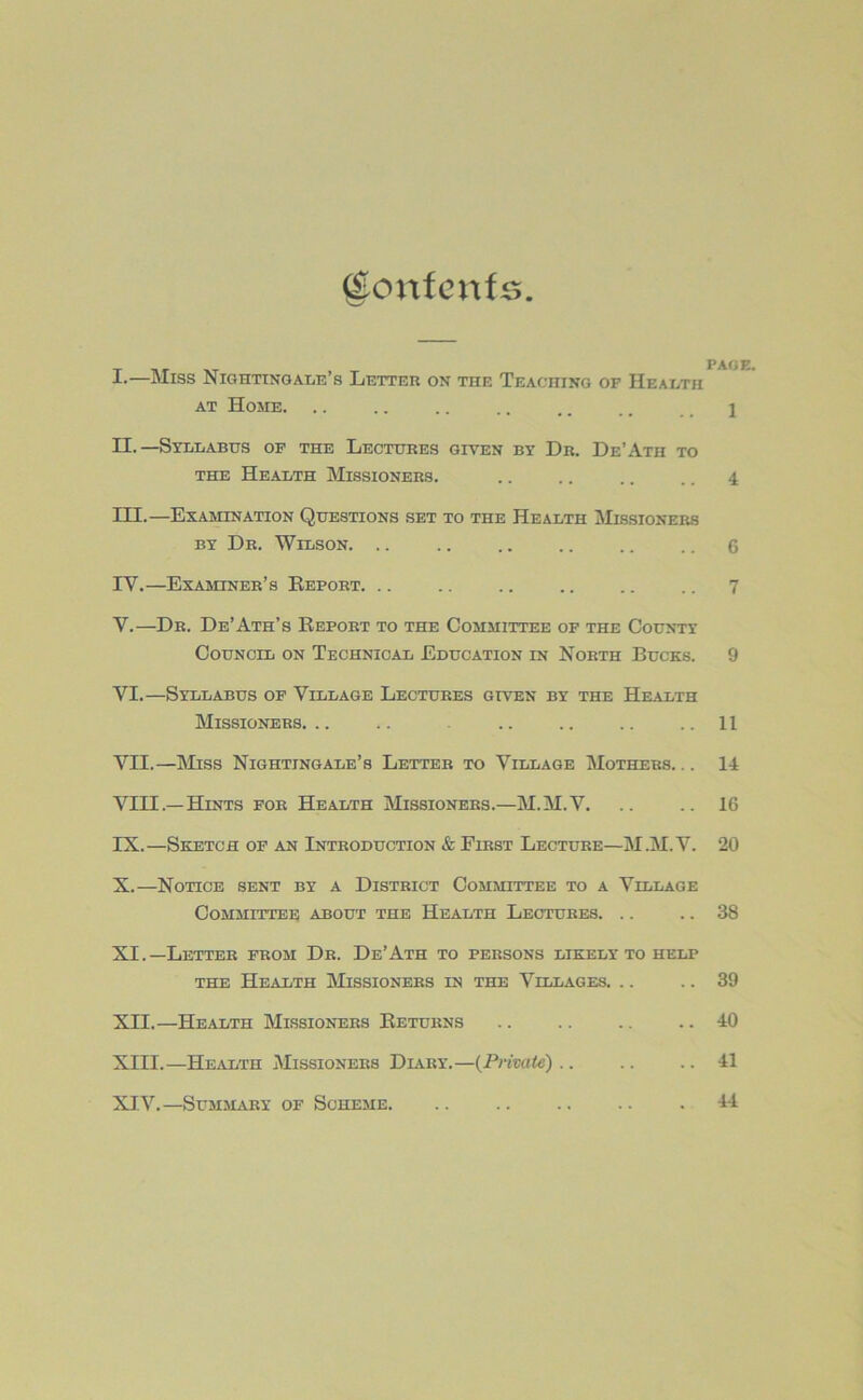 Contents I. —Miss Nightingale’s Letter on the Teaching of Health at Home. .. .. .. .. .. .. 1 II. —Syllabus of the Lectures given by Dr. De’Ath to the Health Missioners. .. .. .. .. 4 III. —Examination Questions set to the Health Missioners by Dr. Wilson 6 IV. —Examiner’s Report. .. .. .. 7 V. —Dr. De’Ath’s Report to the Committee of the County Council on Technical Education in North Bucks. 9 VI. —Syllabus of Village Lectures given by the Health Missioners. .. .. . .. .. .. .. II VII. —Miss Nightingale’s Letter to Village Mothers. .. 14 VIII—Hints for Health Missioners.—M.M.V. .. .. 16 IX. —Sketch of an Introduction & First Lecture—M.M.V. 20 X. —Notice sent by a District Committee to a Village Committee about the Health Lectures 38 XI. —Letter from Dr. De’Ath to persons likely to help the Health Missioners in the Villages. .. .. 39 XII. —Health Missioners Returns 10 XIII. —Health Missioners Diary.—(Private).. .. .. 41 XIV. —Summary of Scheme 44