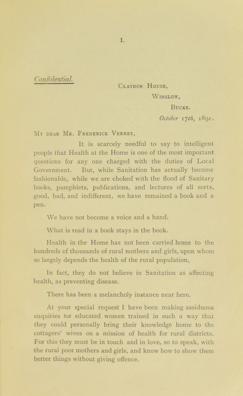 Confidential. Claydon House, Winslow, Bucks. October l’jth, 1891. My dear Mr. Frederick Verney, It is scarcely needful to say to intelligent people that Health at the Home is one of the most important questions for any one charged with the duties of Local Government. But, while Sanitation has actually become fashionable, while we are choked with the flood of Sanitary books, pamphlets, publications, and lectures of all sorts, good, bad, and indifferent, we have remained a book and a pen. We have not become a voice and a hand. What is read in a book stays in the book. Health in the Home has not been carried home to the hundreds of thousands of rural mothers and girls, upon whom so largely depends the health of the rural population, In fact, they do not believe in Sanitation as affecting health, as preventing disease. There has been a melancholy instance near here. At your special request I have been making assiduous enquiries tor educated women trained in such a way that they could personally bring their knowledge home to the cottagers’ wives on a mission of health for rural districts. For this they must be in touch and in love, so to speak, with the rural poor mothers and girls, and know how to show them better things without giving offence.