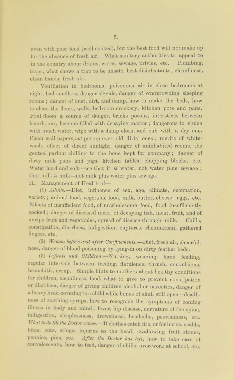 even with poor food (well cooked), but the best food will not make up for the absence of fresh air. What sanitary authorities to appeal to in the country about drains, water, sewage, privies, etc. Plumbing, traps, what shows a trap to be unsafe, best disinfectants, cleanliness, clean hands, fresh air. Ventilation in bedrooms, poisonous air in close bedrooms at night, bad smells as danger signals, danger of overcrowding sleeping rooms ; danger of dust, dirt, and damp, how to make the beds, how to clean the doors, walls, bedroom crockery, kitchen pots and pans. Foul doors a source of danger, bricks porous, interstices between boards may become filled with decaying matter ; dangerous to sluice with much water, wipe with a damp cloth, and rub with a dry one. Clean wall papers.not put up over old dirty ones ; merits of white- wash, effect of direct sunlight, danger of uninhabited rooms, the genteel parlour chilling to the bone kept for company ; danger of dirty milk pans and jugs, kitchen tables, chopping blocks, eto. Water hard and soft—see that it is water, not water plus sewage ; that milk is milk—not milk plus water plus sewage. II. Management of Health of— (1) Adults.—Diet, induence of sex, age, climate, occupation, variety; animal food, vegetable food, milk, butter, cheese, eggs, etc. Effects of insufficient food, of unwholesome food, food insufficiently cooked ; danger of diseased meat, of decaying fish, meat, fruit, and of unripe fruic and vegetables, spread of disease through milk. Chills, constipation, diarrhoea, indigestion, ruptures, rheumatism, gathered fingers, etc. (2) Women before and after Confinements.—Diet, fresh air, cheerful- ness, danger of blood poisoning by lying-in on dirty feather beds. (3) Infants and Children.—Nursing, weaning, hand feeding, regular intervals between feeding, datulence, thrush, convulsions, bronchitis, croup. Simple hints to mothers about healthy conditions for children, cleanliness, food, what to give to prevent constipation or diarrhoja, danger of giving children alcohol or narcotics, danger of a heavy head-covering to a child while bones of skull still open—dcadli- ness of soothing syrups, how to recognize the symptoms of coming illness in body and mind ; fever, hip disease, curvature of the spine, indigestion, sleeplessness, drowsiness, headache, peevishness, etc. 11 hat to do till the Doctor comes.—If clothes catch fire, or for burns, scalds, bites, cuts, stings, injuries to the head, swallowing fruit stones, pennies, pins, etc. After the Doctor has left, how to take care of convalescents, how to feed, danger of chills, over-work at school, etc.