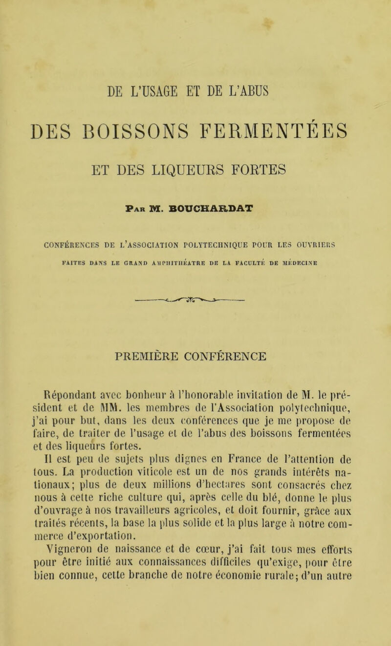 DE L’USAGE ET DE L’ABUS DES BOISSONS FERMENTÉES ET DES LIQUEURS FORTES Par M. BOUCHARDAT CONFÉRENCES DE L’ASSOCIATION POLYTECHNIQUE POUR LES OUVRIERS FAITES DANS LE GRAND A II PHITHÉATUE DE LA FACULTE DE MEDECINE PREMIÈRE CONFÉRENCE Répondant avec bonheur ü l’honorable invitation de M. le pré- sident et de MM. les membres de l’Association polytechnique, j’ai pour but, dans les deux conférences que je me propose de faire, de traiter de l’usage et de l’abus des boissons fermentées et des liqueurs fortes. Il est peu de sujets plus dignes en France de l’attention de tous. La production viticole est un de nos grands intérêts na- tionaux; plus de deux millions d’hectares sont consacrés chez nous à cette riche culture qui, après celle du blé, donne le plus d’ouvrage à nos travailleurs agricoles, et doit fournir, grâce aux traités récents, la base la plus solide et la plus large à notre com- merce d’exportation. Vigneron de naissance et de cœur, j’ai fait tous mes efforts pour être initié aux connaissances difficiles qu’exige, pour être bien connue, cette branche de notre économie rurale; d’un autre