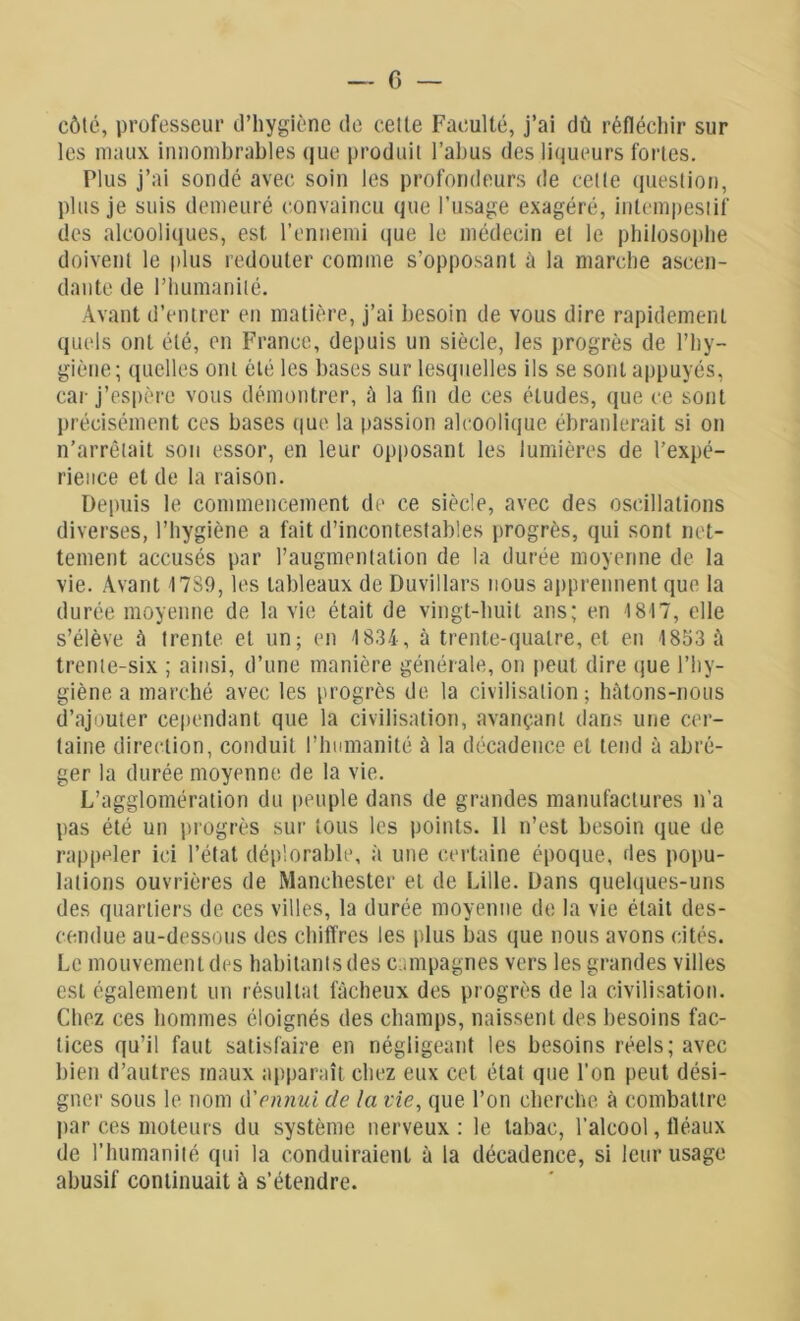 côté, professeur d’hygiène de cette Faculté, j’ai dû réfléchir sur les maux innombrables que produit l’abus des liqueurs fortes. Plus j’ai sondé avec soin les profondeurs de cette question, plus je suis demeuré convaincu que l’usage exagéré, intempestif des alcooliques, est l’ennemi que le médecin et le philosophe doivent le plus redouter comme s’opposant ü la marche ascen- dante de l’humanité. Avant d’entrer en matière, j’ai besoin de vous dire rapidement quels ont été, en France, depuis un siècle, les progrès de l’hy- giène; quelles ont été les bases sur lesquelles ils se sont appuyés, car j’espère vous démontrer, à la fin de ces éludes, que ce sont précisément ces bases que la passion alcoolique ébranlerait si on n’arrêtait sou essor, en leur opposant les lumières de l’expé- rience et de la raison. Depuis le commencement de ce siècle, avec des oscillations diverses, l’hygiène a fait d’incontestables progrès, qui sont net- tement accusés par l’augmentation de la durée moyenne de la vie. Avant 1789, les tableaux de Duvillars nous apprennent que la durée moyenne de la vie était de vingt-huit ans; en 1817, elle s’élève à trente et un; en 1834, à trente-quatre, et en 1853 à trente-six ; ainsi, d’une manière générale, on peut dire que l’hy- giène a marché avec les progrès de la civilisation; hâtons-nous d’ajouter cependant que la civilisation, avançant dans une cer- taine direction, conduit l’humanité à la décadence et tend à abré- ger la durée moyenne de la vie. L’agglomération du peuple dans de grandes manufactures n’a pas été un progrès sur tous les points. 11 n’est besoin que de rappeler ici l’état déplorable, à une certaine époque, des popu- lations ouvrières de Manchester et de Lille. Dans quelques-uns des quartiers de ces villes, la durée moyenne de la vie était des- cendue au-dessous des chiffres les plus bas que nous avons cités. Le mouvement des habitants des campagnes vers les grandes villes est également un résultat fâcheux des progrès de la civilisation. Chez ces hommes éloignés des champs, naissent des besoins fac- tices qu’il faut satisfaire en négligeant les besoins réels; avec bien d’autres maux apparaît chez eux cet état que l’on peut dési- gner sous le nom d'ennui de la vie, que l’on cherche à combattre par ces moteurs du système nerveux : le tabac, l’alcool, fléaux de l’humanité qui la conduiraient à la décadence, si leur usage abusif continuait à s’étendre.