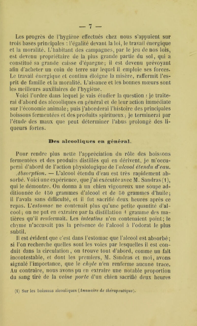 Les progrès de l’hygiène effectués chez nous s’appuient sur trois bases principales : l’égalité devant la loi, le travail énergique et la moralité. L’habitant des campagnes, par le jeu de nos lois, est devenu propriétaire de la plus grande partie du sol, qui a constitué sa grande caisse d’épargne; il est devenu prévoyant afin d’acheter un coin de terre sur lequel il emploie ses forces. Le travail énergique et continu éloigne la misère, raffermit l’es- prit de famille et la moralité. L’aisance et les bonnes mœurs sont les meilleurs auxiliaires de l’hygiène. Voici l’ordre dans lequel je vais étudier la question : je traite- rai d'abord des alcooliques en général et de leur action immédiate sur l’économie animale ; puis j’aborderai l’histoire des principales boissons fermentées et des produits spiritueux; je terminerai par l’étude des maux que peut déterminer l’abus prolongé des li- queurs fortes. Des alcooliques en général. Pour rendre plus nette l’appréciation du rôle des boissons fermentées et des produits distillés qui en dérivent, je m’occu- perai d’abord de l’action physiologique de Xalcool étendu d'eau. Absorption. — L’alcool étendu d’eau est très rapidement ab- sorbé. Voici une expérience, «pie j’ai exécutée avec M. Sandras(l), qui le démontre. On donna à un chien vigoureux une soupe ad- ditionnée de 150 grammes d’alcool et de 50 grammes d’huile; il l’avala sans difficulté, et il fut sacrifié deux heures après ce repas. L’estomac ne contenait plus qu’une petite quantité d’al - cool ; on ne put en extraire par la distillation i gramme des ma- tières qu’il renfermait. Les intestins n’en contenaient point; le chyme n’accusait pas la présence de l’alcool à l’odorat le plus subtil. Il est évident que c’est dans l’estomac que l’alcool est absorbé; si l’on recherche quelles sont les voies par lesquelles il est con- duit dans la circulation, on trouve tout d’abord, comme un fait incontestable, et dont les premiers, M. Sandras et moi, avons signalé l’importance, que le chyle n’en renferme aucune trace. Au contraire, nous avons pu en extraire une notable proportion du sang tiré de la veine porte d’un chien sacrifié deux heures (1) Sur les boissons alcooliques (Annuaire de thérapeutique).