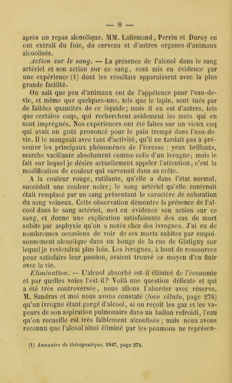 après un repas alcoolique. MM. Lallemand, Perrin et Duroy en ont extrait du foie, du cerveau et d’autres organes d’animaux alcoolisés. Action sur le sang. — La présence de l’alcool dans le sang artériel et son action sur ce sang, sont mis en évidence par une expérience (1) dont les résultats apparaissent avec la plus grande facilité. On sait que peu d’animaux ont de l’appétence pour l’eau-de- vie, et même que quelques-uns, tels que le lapin, sont tués par de faibles quantités de ce liquide; mais il en est d’autres, tels que certains coqs, qui recherchent avidement les mets qui en sont imprégnés. Nos expériences ont été faites sur un vieux coq qui avait un goût prononcé pour le pain trempé dans l’eau-de- vie. 11 le mangeait avec tant d’activité, qu’il ne tardait pas à pré- senter les principaux phénomènes de l’ivresse : yeux brillants, marche vacillante absolument comme celle d'un ivrogne; mais le fait sur lequel je désire actuellement appeler l’attention, c’est la modification de couleur qui survenait dans sa crête. A la couleur rouge, rutilante, qu’elle a dans l’état normal, succédait une couleur noire; le sang artériel qu’elle contenait était remplacé par un sang présentant le caractère de coloration du sang veineux. Celte observation démontre la présence de l’al- cool dans le sang artériel, met en évidence son action sur ce sang, et donne une explication satisfaisante des cas de mort subite par asphyxie qu’on a notés chez des ivrognes. J’ai eu de nombreuses occasions de voir de ces morts subites par empoi- sonnement alcoolique dans un bouge de la rue de Glatigny sur lequel je reviendrai plus loin. Les ivrognes, à bout de ressources pour satisfaire leur passion, avaient trouvé ce moyen d’en finir avec la vie. Elimination. — L’alcool absorbé est-il éliminé de. l’économie et par quelles voies l’est-il? Voilà une question délicate et qui a été très controversée, nous allons l’aborder avec réserve. M. Sandras et moi nous avons constaté (loco citato, page 276) qu’un ivrogne étant gorgé d’alcool, si on reçoit les gaz et les va- peurs de son aspiration pulmonaire dans un ballon refroidi, l’eau qu’on recueille est très faiblement alcoolisée; mais nous avons reconnu que l’alcool ainsi éliminé par les poumons ne rcprésen- (1) Annuaire de l/te'rapeulijue. 1847, page 274.