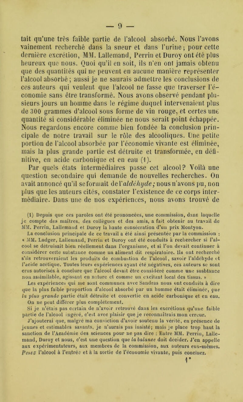 0 — tait qu’une très faible partie de l'alcool absorbé. Nous l’avons vainement recherché dans la sueur et dans l'urine ; pour cette dernière excrétion, MM. Lallemand, Perrin etDuroy ont été plus heureux que nous. Quoi qu’il en soit, ils n’en onl jamais obtenu (pie des quantités qui ne peuvent en aucune manière représenter l’alcool absorbé ; aussi je ne saurais admettre les conclusions de ces auteurs qui veulent que l’alcool ne fasse que traverser l’é- conomie sans être transformé. Nous avons observé pendant plu- sieurs jours un homme dans le régime duquel intervenaient plus de 300 grammes d’alcool sous forme de vin rouge, et certes une quantité si considérable éliminée ne nous serait point échappée. Nous regardons encore comme bien fondée la conclusion prin- cipale de notre travail sur le rôle des alcooliques. Une petite portion de l’alcool absorbée par l’économie vivante est éliminée, mais la plus grande partie est détruite et transformée, en défi- nitive, en acide carbonique et en eau (1). Par quels états intermédiaires passe cet alcool? Voilà une question secondaire qui demande de nouvelles recherches. On avait annoncé qu’il se formait de Yaldéhijcle; nous n’avons pu, non plus que les auteurs cités, constater l’existence de ce corps inter- médiaire. Dans une de nos expériences, nous avons trouvé de (1) Depuis que ces paroles ont été prononcées, une commission, dans laquelle je compte des maîtres, des collègues et des amis, a fait obtenir au travail de MAI. Perrin, Lallemand et Duroy la haute consécration d’un prix Montyon. La conclusion principale de ce travail a été ainsi présentée par la commission : a JIM. Ludger, Lallemand, Perrin et Duroy ont été conduits à rechercher si l’al- cool se détruisait bien réellement dans l’organisme, et si l’on devait continuer à considérer cette substance comme un aliment dit respiratoire. Ils ont recherché s’ils retrouveraient les produits de combustion de l’alcool, savoir l’aldchyde et l’acide acétique. Toutes leurs expériences ayant été négatives, ces auteurs se sont crus autorisés à conclure que l’alcool devait être considéré comme une susbtance non assimilable, agissant eu nature et comme un excitant local des tissus. » Les expériences qui me sont communes avec Sandras nous ont conduits à dire que la plus faible proportion d’alcool absorbé par un homme était éliminée, que la plus (jrandc partie était détruite et convertie en acide carbonique et en eau. On ne peut différer plus complètement. Si je n’étais pas certain de n’avoir retrouvé dans les excrétions qu’une faible partie de l’alcool ingéré, c’est avec plaisir que je reconnaîtrais mon erreur. J’ajouterai que, malgré ma conviction d’avoir soutenu la vérité, en présence de jeunes et estimables savants, je n’aurais pas insisté; mais je place trop haut la sanction de l’Académie des sciences pour 11e pas dire : Entre MM. Perrin, Lalle- mand, Duroy et nous, c’est une question que la balance doit décider. J’en appelle aux expérimentateurs, aux membres de la commission, aux auteurs eux-mêmes. Pesez l’alcool à l’entrée et à la sortie de l’économie vivante, puis concluez. r