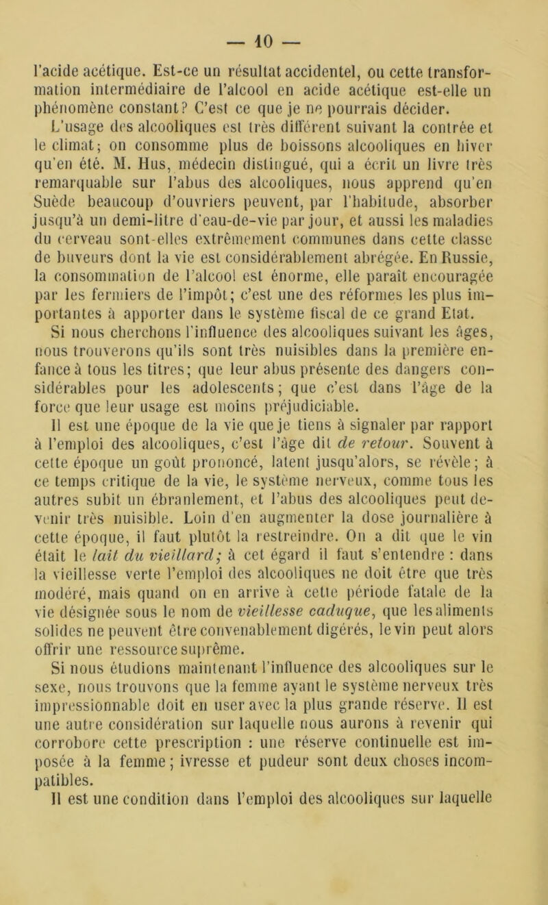 l’acide acétique. Est-ce un résultat accidentel, ou cette transfor- mation intermédiaire de l’alcool en acide acétique est-elle un phénomène constant? C’est ce que je ne pourrais décider. L’usage des alcooliques est très dilférent suivant la contrée et le climat; on consomme plus de boissons alcooliques en hiver qu’en été. M. Hus, médecin distingué, qui a écrit un livre très remarquable sur l’abus des alcooliques, nous apprend qu’en Suède beaucoup d’ouvriers peuvent, par l’habitude, absorber jusqu’à un demi-litre d'eau-de-vie par jour, et aussi les maladies du cerveau sont-elles extrêmement communes dans cette classe de buveurs dont la vie est considérablement abrégée. En Russie, la consommation de l’alcool est énorme, elle paraît encouragée par les fermiers de l’impôt; c’est une des réformes les plus im- portantes à apporter dans le système liscal de ce grand Etat. Si nous cherchons l’influence des alcooliques suivant les âges, nous trouverons qu’ils sont très nuisibles dans la première en- fance à tous les titres; que leur abus présente des dangers con- sidérables pour les adolescents; que c’est dans l’àge de la foi ’ce que leur usage est moins préjudiciable. Il est une époque de la vie que je tiens à signaler par rapport à l’emploi des alcooliques, c’est l’âge dit de retour. Souvent à cette époque un goût prononcé, latent jusqu’alors, se révèle ; à ce temps critique de la vie, le système nerveux, comme tous les autres subit un ébranlement, et l’abus des alcooliques peut de- venir très nuisible. Loin d’en augmenter la dose journalière à cette époque, il faut plutôt la restreindre. On a dit que le vin était le lait du vieillard; à cet égard il faut s’entendre : dans la vieillesse verte l’emploi des alcooliques ne doit être que très modéré, mais quand on en arrive à cette période fatale de la vie désignée sous le nom de vieillesse caduque, que les aliments solides ne peuvent être convenablement digérés, le vin peut alors offrir une ressource suprême. Si nous étudions maintenant l’influence des alcooliques sur le sexe, nous trouvons que la femme ayant le système nerveux très impressionnable doit en user avec la plus grande réserve. 11 est une autre considération sur laquelle nous aurons à revenir qui corrobore cette prescription : une réserve continuelle est im- posée à la femme; ivresse et pudeur sont deux choses incom- patibles. Il est une condition dans l’emploi des alcooliques sur laquelle