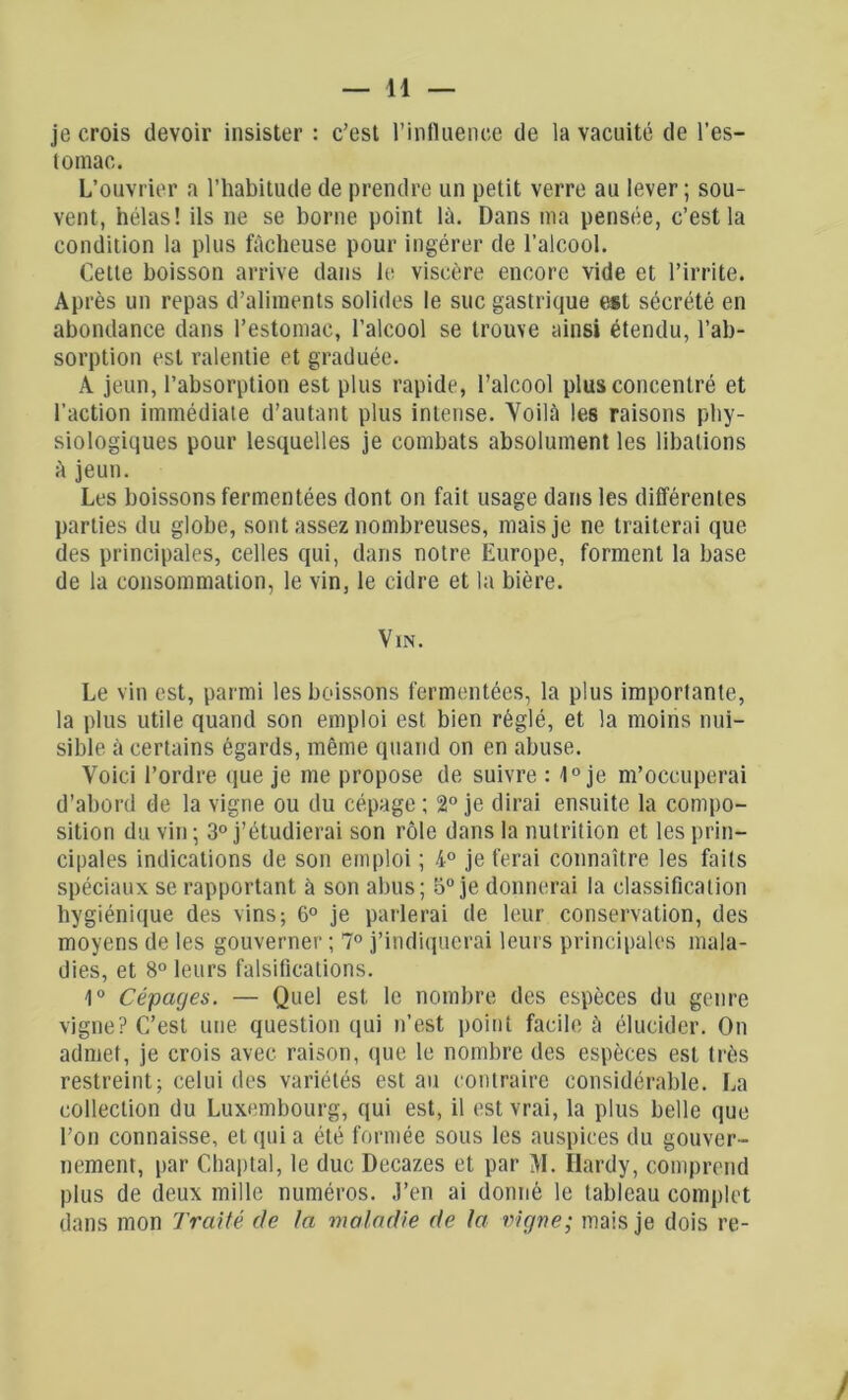 je crois devoir insister : c’est l’influence de la vacuité de l’es- tomac. L’ouvrier a l’habitude de prendre un petit verre au lever ; sou- vent, hélas! ils ne se borne point là. Dans ma pensée, c’est la condition la plus fâcheuse pour ingérer de l’alcool. Cette boisson arrive dans le viscère encore vide et l’irrite. Après un repas d’aliments solides le suc gastrique est sécrété en abondance dans l’estomac, l’alcool se trouve ainsi étendu, l’ab- sorption est ralentie et graduée. A jeun, l’absorption est plus rapide, l’alcool plus concentré et l’action immédiate d’autant plus intense. Yoilà les raisons phy- siologiques pour lesquelles je combats absolument les libations à jeun. Les boissons fermentées dont on fait usage dans les différentes parties du globe, sont assez nombreuses, mais je ne traiterai que des principales, celles qui, dans notre Europe, forment la base de la consommation, le vin, le cidre et la bière. Vin. Le vin est, parmi les boissons fermentées, la plus importante, la plus utile quand son emploi est bien réglé, et la moins nui- sible à certains égards, même quand on en abuse. Voici l’ordre que je me propose de suivre : 1° je m’occuperai d’abord de la vigne ou du cépage; 2° je dirai ensuite la compo- sition du vin ; 3° j’étudierai son rôle dans la nutrition et les prin- cipales indications de son emploi ; 4° je ferai connaître les faits spéciaux se rapportant à son abus; 5° je donnerai la classification hygiénique des vins; 6° je parlerai de leur conservation, des moyens de les gouverner ; 7° j’indiquerai leurs principales mala- dies, et 8° leurs falsifications. 1° Cépages. — Quel est le nombre des espèces du genre vigne? C’est une question qui n’est point facile à élucider. On admet, je crois avec raison, que le nombre des espèces est très restreint; celui des variétés est au contraire considérable. La collection du Luxembourg, qui est, il est vrai, la plus belle que l’on connaisse, et qui a été formée sous les auspices du gouver- nement, par Chaptal, le duc Decazes et par M. Hardy, comprend plus de deux mille numéros, .l’en ai donné le tableau complet dans mon Traité de la maladie de la vigne; mais je dois re-
