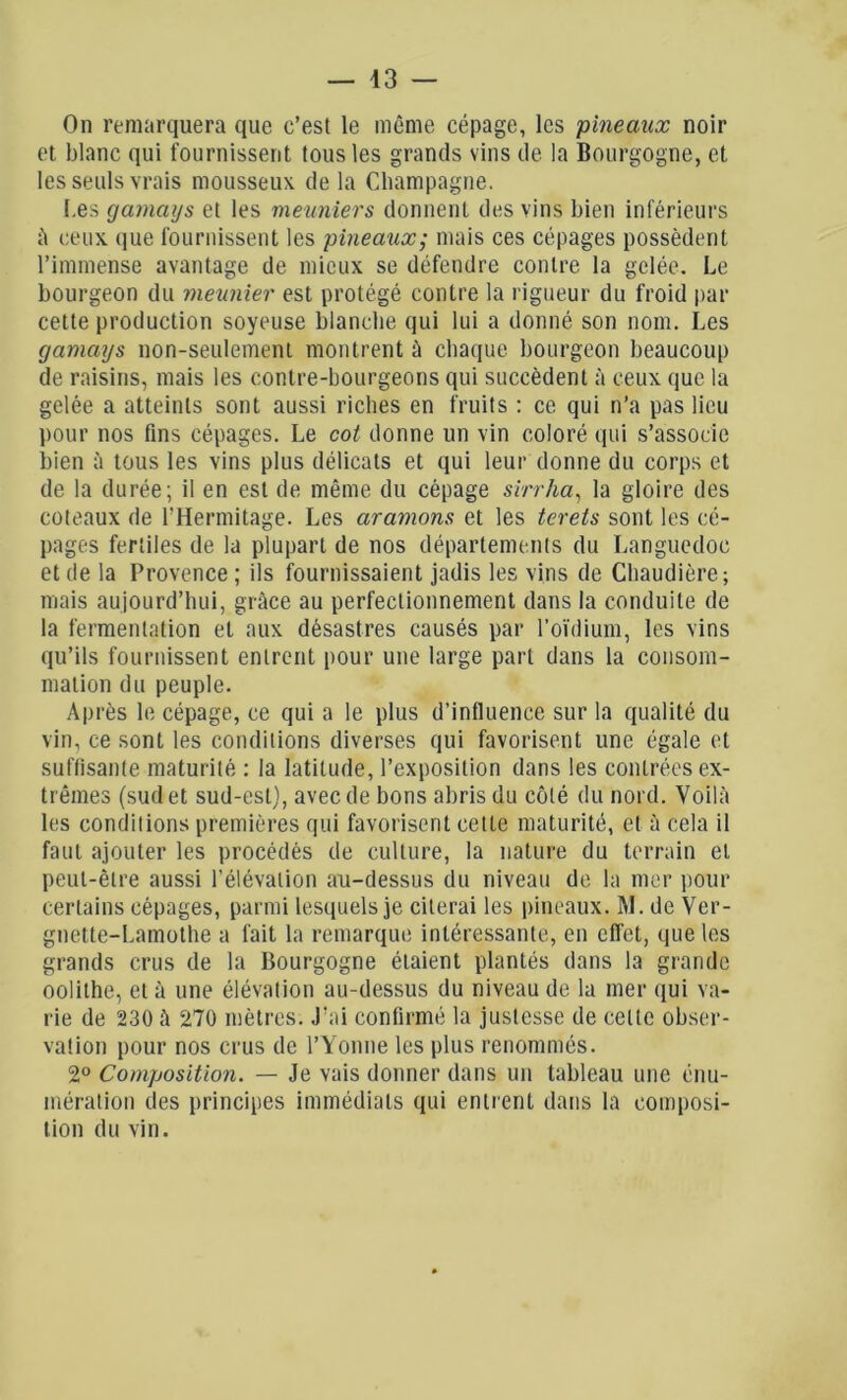 On remarquera que c’est le même cépage, les pineaux noir et blanc qui fournissent tous les grands vins de la Bourgogne, et les seuls vrais mousseux de la Champagne. Les gamaijs et les meuniers donnent des vins bien inférieurs à ceux que fournissent les pineaux; niais ces cépages possèdent l’immense avantage de mieux se défendre contre la gelée. Le bourgeon du meunier est protégé contre la rigueur du froid par cette production soyeuse blanche qui lui a donné son nom. Les gamays non-seulement montrent à chaque bourgeon beaucoup de raisins, mais les contre-bourgeons qui succèdent à ceux que la gelée a atteints sont aussi riches en fruits : ce qui n’a pas lieu pour nos fins cépages. Le cot donne un vin coloré qui s’associe bien à tous les vins plus délicats et qui leur donne du corps et de la durée; il en est de même du cépage sirrha, la gloire des coteaux de l'Hermitage. Les aramons et les terets sont les cé- pages fertiles de la plupart de nos départements du Languedoc et de la Provence ; ils fournissaient jadis les vins de Chaudière; mais aujourd’hui, grâce au perfectionnement dans la conduite de la fermentation et aux désastres causés par l’oïdium, les vins qu’ils fournissent entrent pour une large part dans la consom- mation du peuple. Après le cépage, ce qui a le plus d’influence sur la qualité du vin, ce sont les conditions diverses qui favorisent une égale et suffisante maturité : la latitude, l’exposition dans les contrées ex- trêmes (sud et sud-est), avec de bons abris du côté du nord. Voilà les conditions premières qui favorisent cette maturité, et à cela il faut ajouter les procédés de culture, la nature du terrain et peut-être aussi l’élévation au-dessus du niveau de la mer pour certains cépages, parmi lesquels je citerai les pineaux. RI. de Ver- gnette-Lamothe a fait la remarque intéressante, en effet, que les grands crus de la Bourgogne étaient plantés dans la grande oolithe, et à une élévation au-dessus du niveau de la mer qui va- rie de 230 à 270 mètres. J’ai confirmé la justesse de celte obser- vation pour nos crus de l’Yonne les plus renommés. 2° Composition. — Je vais donner dans un tableau une énu- mération des principes immédiats qui entrent dans la composi- tion du vin.