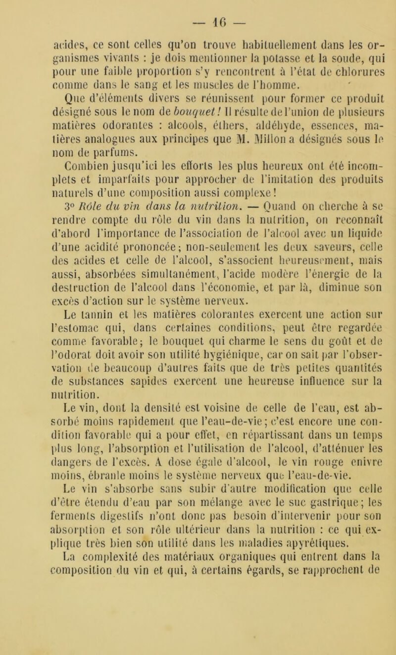 acides, ce sont celles qu’on trouve habituellement dans les or- ganismes vivants : je dois mentionner la potasse et la soude, qui pour une faible proportion s’y rencontrent à l’état de chlorures comme dans le sang et les muscles de l'homme. Que d’éléments divers se réunissent pour former ce produit désigné sous le nom de bouquet! Il résulte de l’union de plusieurs matières odorantes : alcools, éthers, aldéhyde, essences, ma- tières analogues aux principes que M. Millon a désignés sous le nom de parfums. Combien jusqu’ici les efforts les plus heureux ont été incom- plets et imparfaits pour approcher de l’imitation des produits naturels d’une composition aussi complexe! 3° Rôle du vin dans la nutrition. — Quand on cherche à se rendre compte du rôle du vin dans la nutrition, on reconnaît d’abord l’importance de l’association de l’alcool avec un liquide d’une acidité prononcée; non-seulement les deux saveurs, celle des acides et celle de l’alcool, s’associent heureusement, mais aussi, absorbées simultanément, l'acide modère l’énergie de la destruction de l’alcool dans l’économie, et par là, diminue son excès d’action sur le système nerveux. Le tannin et les matières colorantes exercent une action sur l’estomac qui, dans certaines conditions, peut être regardée comme favorable; le bouquet qui charme le sens du goût et de l’odorat doit avoir son utilité hygiénique, caron sait par l’obser- vation de beaucoup d’autres faits que de très petites quantités de substances sapides exercent une heureuse influence sur la nutrition. Le vin, dont la densité est voisine de celle de l’eau, est ab- sorbé moins rapidement que l’eau-de-vie; c’est encore une con- dition favorable qui a pour effet, en répartissant dans un temps plus long, l’absorption et l’utilisation de l’alcool, d’atténuer les dangers de l’excès. A dose égale d’alcool, le vin rouge enivre moins, ébranle moins le système nerveux que l’eau-de-vie. Le vin s’absorbe sans subir d’autre modification que celle d’être étendu d’eau par son mélange avec le suc gastrique; les ferments digestifs n’ont donc pas besoin d’intervenir pour son absorption et son rôle ultérieur dans la nutrition : ce qui ex- plique très bien son utilité dans les maladies apyrétiques. La complexité des matériaux organiques qui entrent dans la composition du vin et qui, à certains égards, se rapprochent de