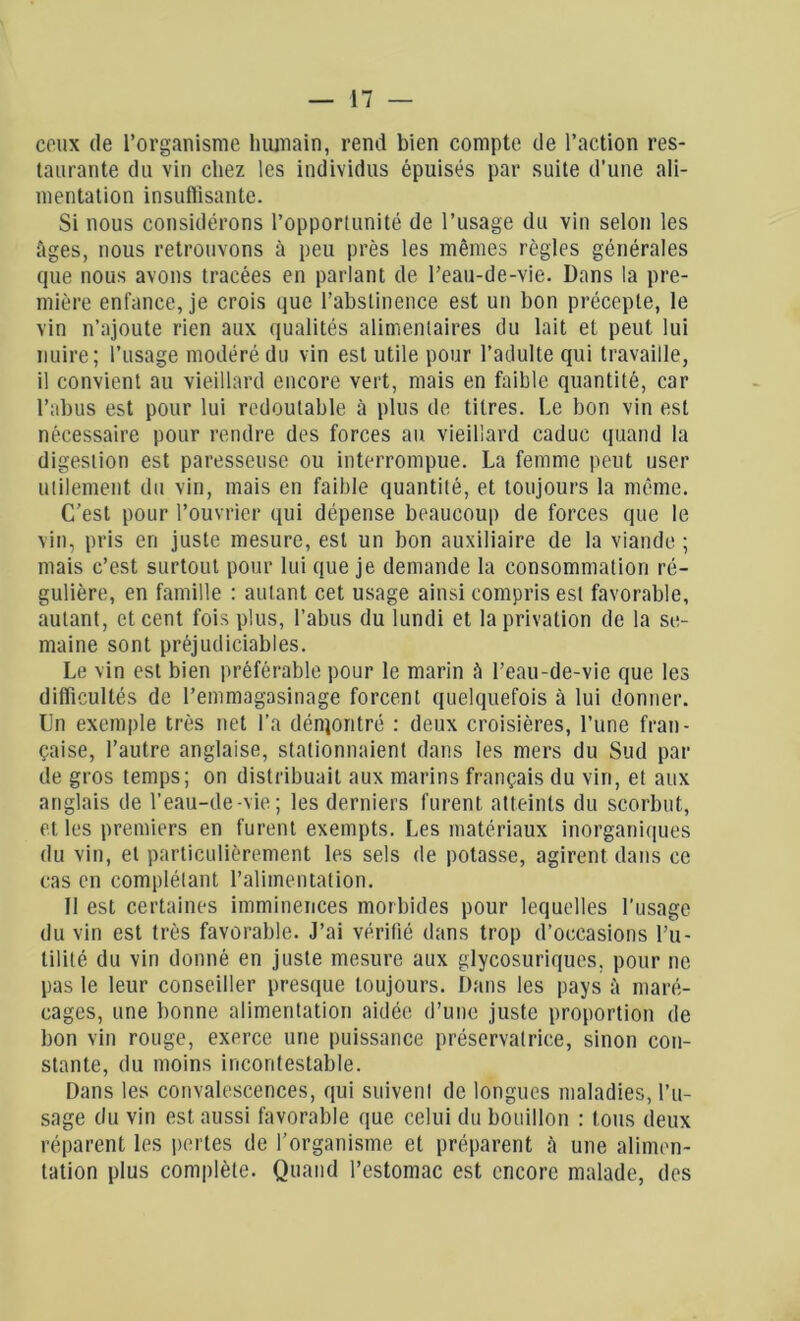 ceux de l’organisme humain, rend bien compte de l’action res- taurante du vin chez les individus épuisés par suite d’une ali- mentation insuffisante. Si nous considérons l’opportunité de l’usage du vin selon les âges, nous retrouvons à peu près les mêmes règles générales que nous avons tracées en parlant de l’eau-de-vie. Dans la pre- mière enfance, je crois que l’abstinence est un bon précepte, le vin n’ajoute rien aux qualités alimentaires du lait et peut lui nuire; l’usage modéré du vin est utile pour l’adulte qui travaille, il convient au vieillard encore vert, mais en faible quantité, car l’abus est pour lui redoutable à plus de titres. Le bon vin est nécessaire pour rendre des forces au vieillard caduc quand la digestion est paresseuse ou interrompue. La femme peut user utilement du vin, mais en faible quantité, et toujours la même. C’est pour l’ouvrier qui dépense beaucoup de forces que le vin, pris eri juste mesure, est un bon auxiliaire de la viande ; mais c’est surtout pour lui que je demande la consommation ré- gulière, en famille : autant cet usage ainsi compris est favorable, autant, et cent fois plus, l’abus du lundi et la privation de la se- maine sont préjudiciables. Le vin est bien préférable pour le marin â l’eau-de-vie que les difficultés de l’emmagasinage forcent quelquefois à lui donner. Un exemple très net l’a dénjontré : deux croisières, l’une fran- çaise, l’autre anglaise, stationnaient dans les mers du Sud par de gros temps; on distribuait aux marins français du vin, et aux anglais de l’eau-de-vie; les derniers furent atteints du scorbut, et les premiers en furent exempts. Les matériaux inorganiques du vin, et particulièrement les sels de potasse, agirent dans ce cas en complétant l’alimentation. Il est certaines imminences morbides pour lequelles l’usage du vin est très favorable. J’ai vérifié dans trop d’occasions l’u- tilité du vin donné en juste mesure aux glycosuriques. pour ne pas le leur conseiller presque toujours. Dans les pays à maré- cages, une bonne alimentation aidée d’une juste proportion de bon vin rouge, exerce une puissance préservatrice, sinon con- stante, du moins incontestable. Dans les convalescences, qui suivent de longues maladies, l’u- sage du vin est aussi favorable que celui du bouillon : tous deux réparent les pertes de l’organisme et préparent à une alimen- tation plus complète. Quand l’estomac est encore malade, des