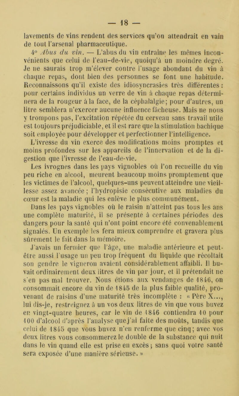 lavements de vins rendent des services qu’on attendrait en vain de tout l’arsenal pharmaceutique. 4° Abus du vin. — L’abus du vin entraîne les mêmes incon- vénients que celui de l’eau-de-vie, quoiqu’à un moindre degré. Je 11e saurais trop m’élever contre l’usage abondant du vin à chaque repas, dont bien des personnes se font une habitude. Reconnaissons qu’il existe des idiosyncrasies très différentes : pour certains individus un verre de vin à chaque repas détermi- nera de la rougeur à la l'ace, de la céphalalgie; pour d’autres, un litre semblera n’exercer aucune influence fâcheuse. Mais ne nous y trompons pas, l’excitation répétée du cerveau sans travail utile est toujours préjudiciable, et il est rare que la stimulation bachique soit employée pour développer et perfectionner l’intelligence. L’ivresse du vin exerce des modifications moins promptes et moins profondes sur les appareils de l’innervation et de la di- gestion que l’ivresse de l’eau-de-vie. Les ivrognes dans les pays vignobles où l’on recueille du vin peu riche en alcool, meurent beaucoup moins promptement que les victimes de l’alcool, quelques-uns peuvent atteindre une vieil- lesse assez avancée; l'hydropisie consécutive aux maladies du cœur est la maladie qui les enlève le plus communément. Dans les pays vignobles où le raisin n’atteint pas tous les ans une complète maturité, il se présente à certaines périodes des dangers pour la santé qui n’ont point encore été convenablement signalés. Un exemple les fera mieux comprendre et gravera plus sûrement le fait dans la mémoire. J’avais un fermier que l’âge, une maladie antérieure et peut- être aussi l’usage un peu trop fréquent du liquide que récoltait son gendre le vigneron avaient considérablement affaibli. Il bu- vait ordinairement deux litres de vin par jour, et il prétendait ne s'en pas mal trouver. Nous étions aux vendanges de 4846, on consommait encore du vin de 1845 de la plus faible qualité, pro- venant de raisins d’une maturité très incomplète : « Père X..., lui dis-je, restreignez à un vos deux litres de vin que vous buvez en vingt-quatre heures, car le vin de 1846 contiendra 10 pour 100 d’alcool d’après l’analyse que j’ai faite des moûts, tandis que celui de 1845 que vous buvez n’en renferme que cinq; avec, vos deux litres vous consommerez le double de la substance qui nuit dans le vin quand elle est prise en excès; sans quoi votre santé sera exposée d’une manière sérieuse. »