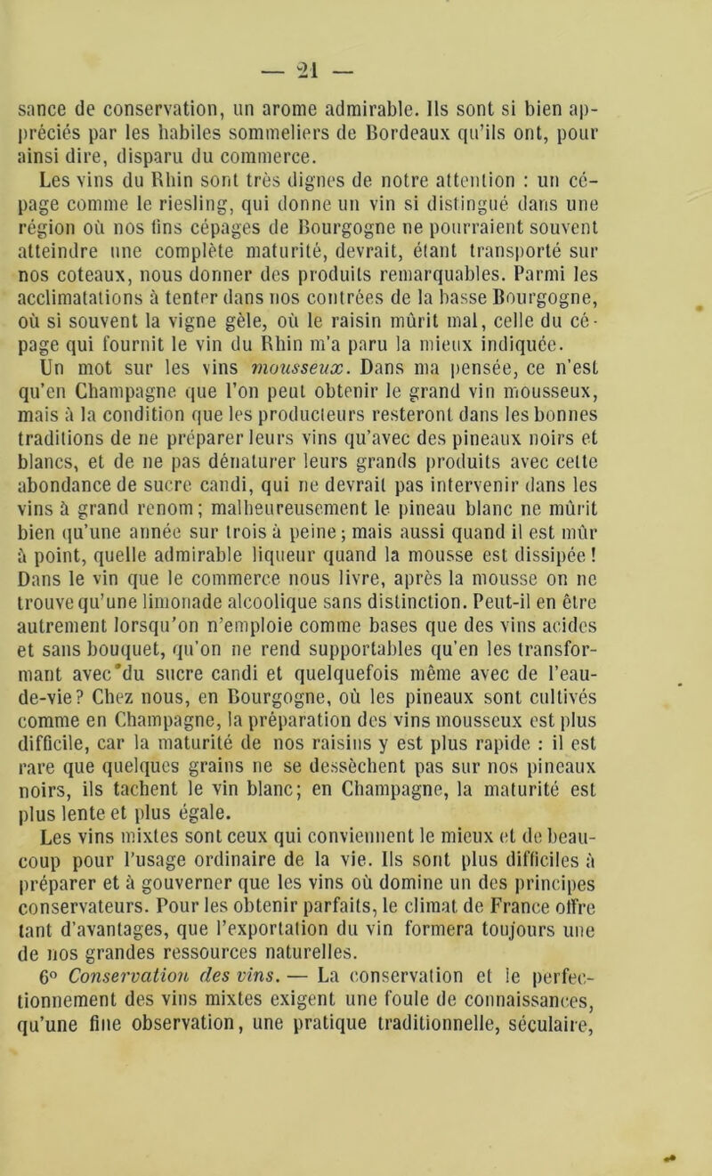 sance de conservation, un arôme admirable. Ils sont si bien ap- préciés par les habiles sommeliers de Bordeaux qu’ils ont, pour ainsi dire, disparu du commerce. Les vins du Rhin sont très dignes de notre attention : un cé- page comme le riesling, qui donne un vin si distingué dans une région où nos tins cépages de Bourgogne ne pourraient souvent atteindre une complète maturité, devrait, étant transporté sur nos coteaux, nous donner des produits remarquables. Parmi les acclimatations à tenter dans nos contrées de la basse Bourgogne, où si souvent la vigne gèle, où le raisin mûrit mal, celle du cé- page qui fournit le vin du Rhin m’a paru la mieux indiquée. Un mot sur les vins mousseux. Dans ma pensée, ce n’est qu’en Champagne que l’on peut obtenir le grand vin mousseux, mais à la condition que les producteurs resteront dans les bonnes traditions de ne préparer leurs vins qu’avec des pineaux noirs et blancs, et de ne pas dénaturer leurs grands produits avec cette abondance de sucre candi, qui ne devrait pas intervenir dans les vins à grand renom; malheureusement le pineau blanc ne mûrit bien qu’une année sur trois à peine ; mais aussi quand il est mûr à point, quelle admirable liqueur quand la mousse est dissipée ! Dans le vin que le commerce nous livre, après la mousse on ne trouve qu’une limonade alcoolique sans distinction. Peut-il en être autrement lorsqu’on n’emploie comme bases que des vins acides et sans bouquet, qu'on ne rend supportables qu’en les transfor- mant avec'du sucre candi et quelquefois même avec de l’eau- de-vie? Chez nous, en Bourgogne, où les pineaux sont cultivés comme en Champagne, la préparation des vins mousseux est plus difficile, car la maturité de nos raisins y est plus rapide : il est rare que quelques grains ne se dessèchent pas sur nos pineaux noirs, ils tachent le vin blanc; en Champagne, la maturité est plus lente et plus égale. Les vins mixtes sont ceux qui conviennent le mieux et de beau- coup pour l’usage ordinaire de la vie. Us sont plus difficiles à préparer et à gouverner que les vins où domine un des principes conservateurs. Pour les obtenir parfaits, le climat de France offre tant d’avantages, que l’exportation du vin formera toujours une de nos grandes ressources naturelles. 6° Conservation des vins. — La conservation et le perfec- tionnement des vins mixtes exigent une foule de connaissances, qu’une fine observation, une pratique traditionnelle, séculaire,