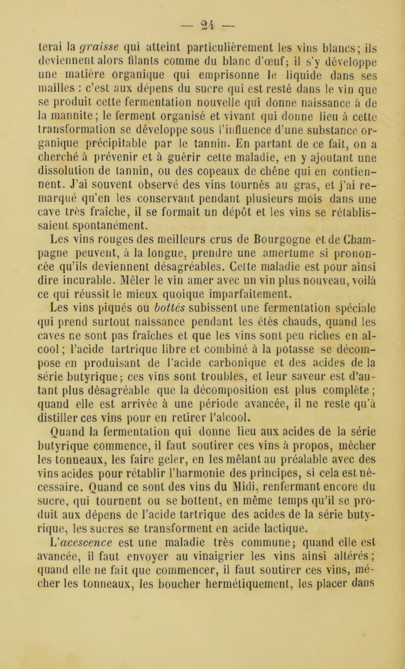 terai la graisse qui atteint particulièrement les vins blancs; ils deviennent alors filants comme du blanc d’œuf; il s'y développe une matière organique qui emprisonne le liquide dans ses mailles : c’est aux dépens du sucre qui est resté dans le vin que se produit cette fermentation nouvelle qui donne naissance à de la mannite; le ferment organisé et vivant qui donne lieu à cette transformation se développe sous l’influence d’une substance or- ganique précipitable par le tannin. En partant de ce fait, on a cherché à prévenir et à guérir cette maladie, en y ajoutant une dissolution de tannin, ou des copeaux de chêne qui en contien- nent. J’ai souvent observé des vins tournés au gras, et j’ai re- marqué qu’en les conservant pendant plusieurs mois dans une cave très fraîche, il se formait un dépôt et les vins se rétablis- saient spontanément. Les vins rouges des meilleurs crus de Bourgogne et de Cham- pagne peuvent, à la longue, prendre une amertume si pronon- cée qu’ils deviennent désagréables. Cette maladie est pour ainsi dire incurable. Mêler le vin amer avec un vin plus nouveau, voilà ce qui réussit le mieux quoique imparfaitement. Les vins piqués ou bottés subissent une fermentation spéciale (pii prend surtout naissance pendant les étés chauds, quand les caves ne sont pas fraîches et que les vins sont peu riches en al- cool ; l’acide tartrique libre et combiné à la potasse se décom- pose en produisant de l’acide carbonique et des acides de la série butyrique; ces vins sont troubles, et leur saveur est d’au- tant plus désagréable que la décomposition est plus complète ; quand elle est arrivée à une période avancée, il ne reste qu’à distiller ces vins pour en retirer l’alcool. Quand la fermentation qui donne lieu aux acides de la série butyrique commence, il faut soutirer ces vins à propos, méclier les tonneaux, les faire geler, en les mêlant au préalable avec des vins acides pour rétablir l’harmonie des principes, si cela est né- cessaire. Quand ce sont des vins du Midi, renfermant encore du sucre, qui tournent ou se bottent, en même temps qu’il se pro- duit aux dépens de l’acide tartrique des acides de la série buty- rique, les sucres se transforment en acide lactique. L’acescence est une maladie très commune; quand elle est avancée, il faut envoyer au vinaigrier les vins ainsi altérés ; quand elle ne fait que commencer, il faut soutirer ces vins, mé- clier les tonneaux, les boucher hermétiquement, les placer dans