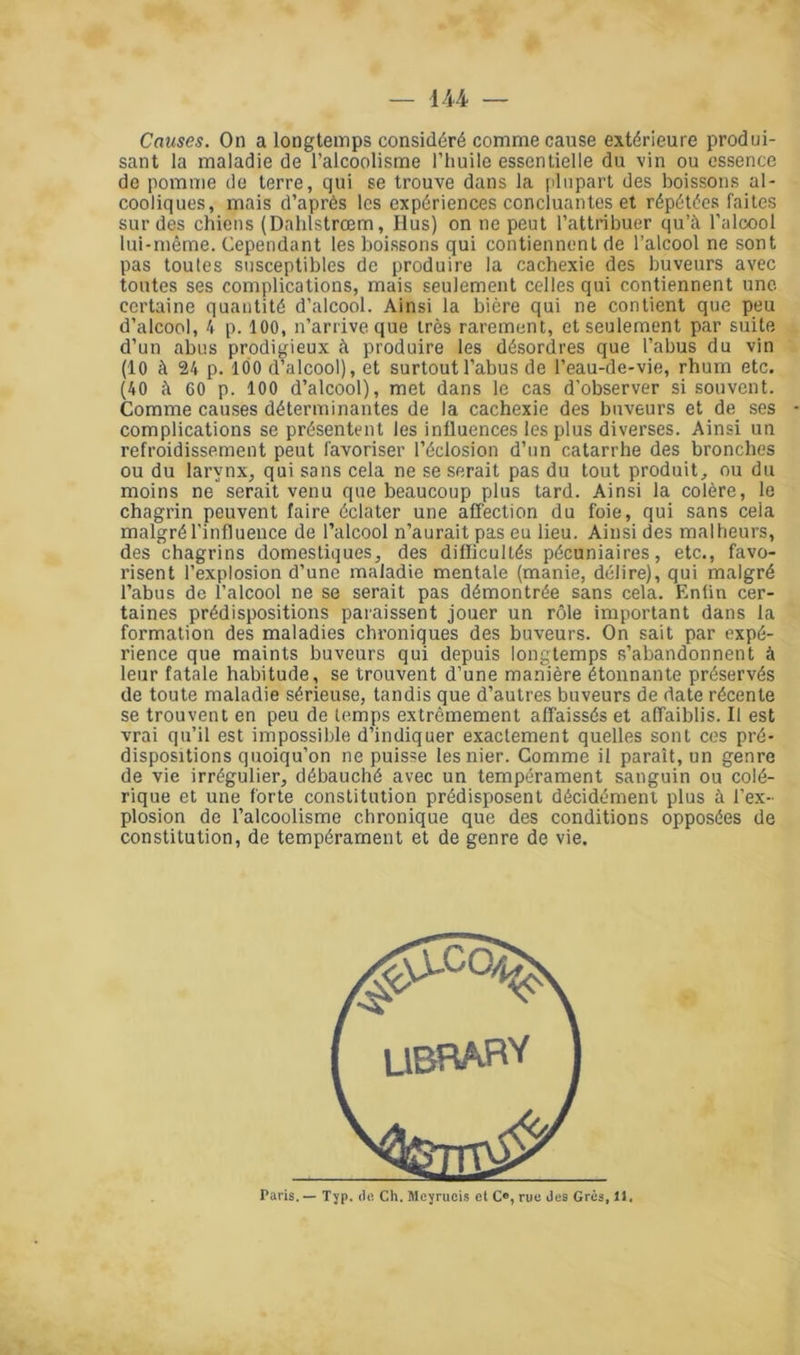 Causes. On a longtemps considéré comme cause extérieure produi- sant la maladie de l’alcoolisme l’huile essentielle du vin ou essence de pomme de terre, qui se trouve dans la plupart des boissons al- cooliques, mais d’après les expériences concluantes et répétées faites sur des chiens (Dahlstrœm, Hus) on ne peut l’attribuer qu’à l'alcool lui-même. Cependant les boissons qui contiennent de l’alcool ne sont pas toutes susceptibles de produire la cachexie des buveurs avec toutes ses complications, mais seulement celles qui contiennent une certaine quantité d’alcool. Ainsi la bière qui ne contient que peu d’alcool, 4 p. 100, n’arrive que très rarement, et seulement par suite d’un abus prodigieux à produire les désordres que l’abus du vin (10 à 24 p. 100 d’alcool), et surtout l’abus de l’eau-de-vie, rhum etc. (40 à 00 p. 100 d’alcool), met dans le cas d’observer si souvent. Comme causes déterminantes de la cachexie des buveurs et de ses complications se présentent les influences les plus diverses. Ainsi un refroidissement peut favoriser l’éclosion d’un catarrhe des bronches ou du larynx, qui sans cela ne se serait pas du tout produit, ou du moins ne serait venu que beaucoup plus tard. Ainsi la colère, le chagrin peuvent faire éclater une affection du foie, qui sans cela malgré l'influence de l’alcool n’aurait pas eu lieu. Ainsi des malheurs, des chagrins domestiques, des difficultés pécuniaires, etc., favo- risent l’explosion d’une maladie mentale (manie, délire), qui malgré l’abus de l’alcool ne se serait pas démontrée sans cela. Enfin cer- taines prédispositions paraissent jouer un rôle important dans la formation des maladies chroniques des buveurs. On sait par expé- rience que maints buveurs qui depuis longtemps s’abandonnent à leur fatale habitude, se trouvent d’une manière étonnante préservés de toute maladie sérieuse, tandis que d’autres buveurs de date récente se trouvent en peu de temps extrêmement affaissés et affaiblis. Il est vrai qu’il est impossible d’indiquer exactement quelles sont ces pré- dispositions quoiqu’on ne puisse les nier. Gomme il paraît, un genre de vie irrégulier, débauché avec un tempérament sanguin ou colé- rique et une forte constitution prédisposent décidément plus à l’ex- plosion de l’alcoolisme chronique que des conditions opposées de constitution, de tempérament et de genre de vie.