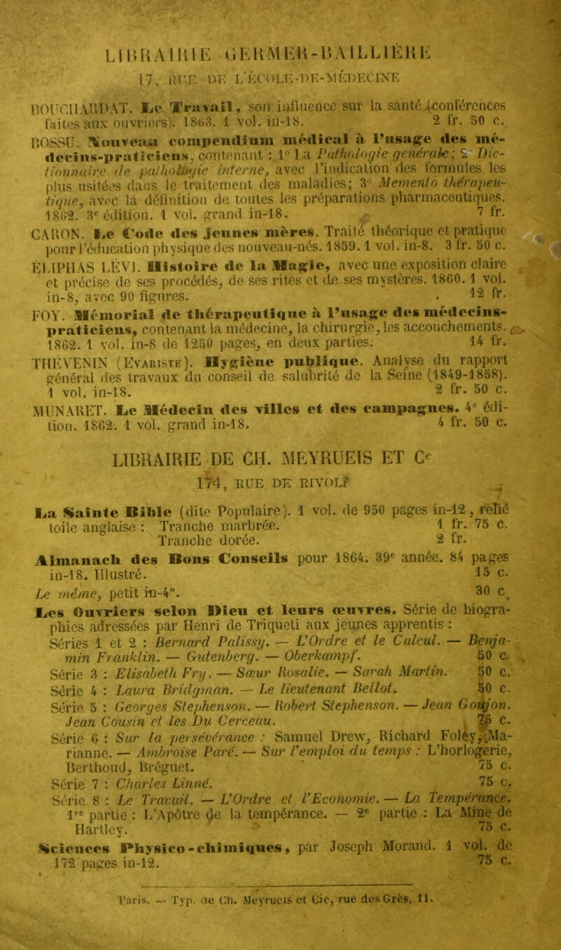 17, HUE DI'. L'ÉCOLE- DF.-MKDECIXE norr.HAUDAT. lit* Travail, son influence sur la santé ^conférences laites aux ouvriers). 1863. 1 vol. in-18. 2 (r. 50 c. BOSSU. .Üouveaju compendium médirai à l’usage des mé- decins-praticiens, contenant :.l La Pathologie generale; 2 Dic- tionnaire île pathologie interne, avec l'indication des formules les plus usitées dans le traitement des maladies; 3 Memento thérapeu- tique, avec la définition de toutes les préparations pharmaceutiques. 18IÎ2. 3e édition. 1 vol. grand in-18. 7 fr. CARON. I.e Code des .jeunes mères. Traité théorique et pratique pour l’éducation physique des nouveau-nés. 1859.1 vol. in-8. 3 lr. 50 c. ÉLIPHAS LÉVI. Histoire de la Magic, avec une exposition claire f et précise de ses procédés, do ses rites et de ses mystères. 1800.1 vol. in-8, avec 90 figures. . 12 fr- FO Y. Mémorial de thérapeutique à l’usage des médecins- praticiens, contenant la médecine, la chirurgie, les accouchements. 1802. 1 vol. in-8 de 1250 pages, en deux parties. 14 fr. THF VENIN (Evaristk). Hygiène publique. Analyse du rapport général des travaux du conseil de salubrité de la Seine (1849-1858). 1 vol. in-18. 2 fr. 50 c. MUNAUET. I^c Médecin des villes et îles campagnes. 4f édi- tion. 1802. 1 vol. grand in-18. 4 fr. 50 c. LIBRAIRIE DE CH. MEYRUEIS ET O 174, EUE DE Et VOL? Ija Sainte Bible (dite Populaire). 1 vol. de 950 pages in-12-, rSlié toile anglaise : Tranche marbrée. 1 lr. 75 c. Tranche dorée. 2 fr. Almanach des Bons Conseils pour 1804. 39e année. 84 pages in-18. Illustré. I5 c- Le même, petit iii-4n. 30 Ct Ces Ouvriers selon Dieu ct leurs œuvres. Série de biogra- phies adressées par Henri de Triqueti aux jeunes apprentis : Séries 1 et 2 : Bernard Palissy. — L'Ordre et le Calcul. — Benja- min Franklin. — Gutenberg. — Oberkampf. 50 c. Série 3 : Elisabeth Fry. — Sœur Rosalie. — Sarah Martin. 50 c. Série 4 : Laura Bridgman. — Le lieutenant Bellot. 50 c. Série 0 : Georges Stephenson. — Robert Stephenson. —Jean Goujon. Jean Cousin et les Du Cerceau. 7p c. Série 0 : Sur la persévérance : Samuel Drew, Richard Foléy,^Ma- rianne. — Ambroise Paré. — Sur l’emploi du temps : L’horlogerie, Berthoud, Bréguet. 75 c. Série 7 : Charles Linné. 75 c. Série 8 : Le Travail. — L’Ordre ct l’Economie. — La tempérance. lrc partie : L’Apôtre <}e la tempérance. — 2e partie : La Mine de Hartlcy. ' 75 c. .Sciences IMiysico-chimiques, par Joseph Morand. 1 vol. de 172 pages in-12. 75 c.