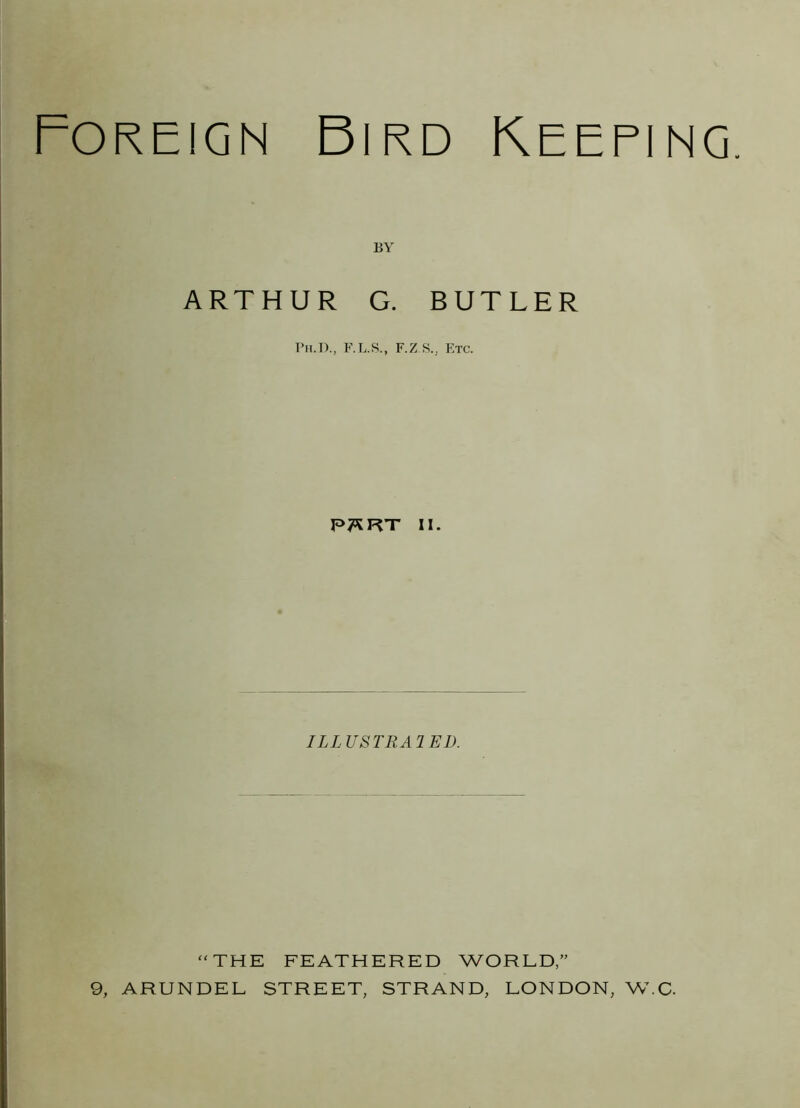 Foreign Bird Keeping. BY ARTHUR G. BUTLER Ph.D., F.L.S., F.Z.S.j Etc. P7SRT ii. ILL USTRA1 ED. “ THE FEATHERED WORLD,” 9, ARUNDEL STREET, STRAND, LONDON, W.C.