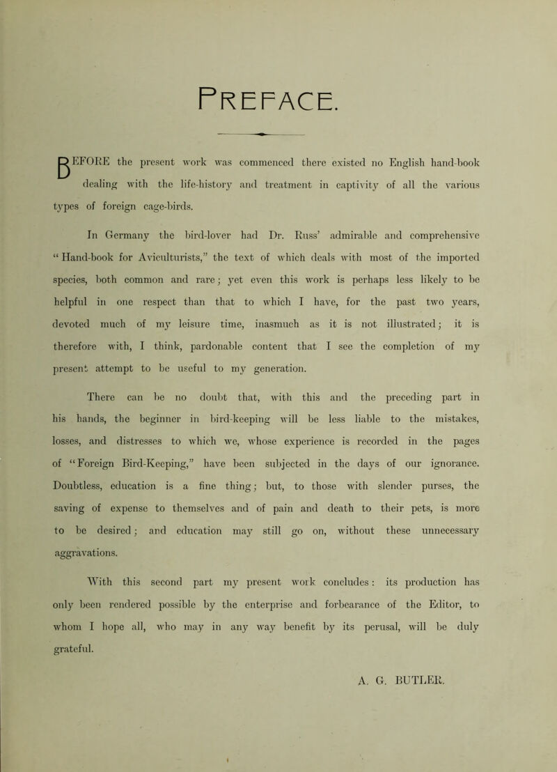 Preface. gEFORE the present work was commenced there existed no English hand-book dealing with the life-history and treatment in captivity of all the various types of foreign cage-birds. In Germany the bird-lover had Dr. Russ’ admirable and comprehensive “ Hand-book for Aviculturists,” the text of which deals with most of the imported species, both common and rare; yet even this work is perhaps less likely to be helpful in one respect than that to which I have, for the past two years, devoted much of my leisure time, inasmuch as it is not illustrated; it is therefore with, I think, pardonable content that I see the completion of my present attempt to be useful to my generation. There can be no doubt that, with this and the preceding part in his hands, the beginner in bird-keeping will be less liable to the mistakes, losses, and distresses to which we, whose experience is recorded in the pages of “Foreign Bird-Keeping,” have been subjected in the days of our ignorance. Doubtless, education is a fine thing; but, to those with slender purses, the saving of expense to themselves and of pain and death to their pets, is more to be desired; and education may still go on, without these unnecessary aggravations. With this second part my present work concludes: its production has only been rendered possible by the enterprise and forbearance of the Editor, to whom I hope all, who may in any way benefit by its perusal, will be duly grateful. A. G. BUTLER.