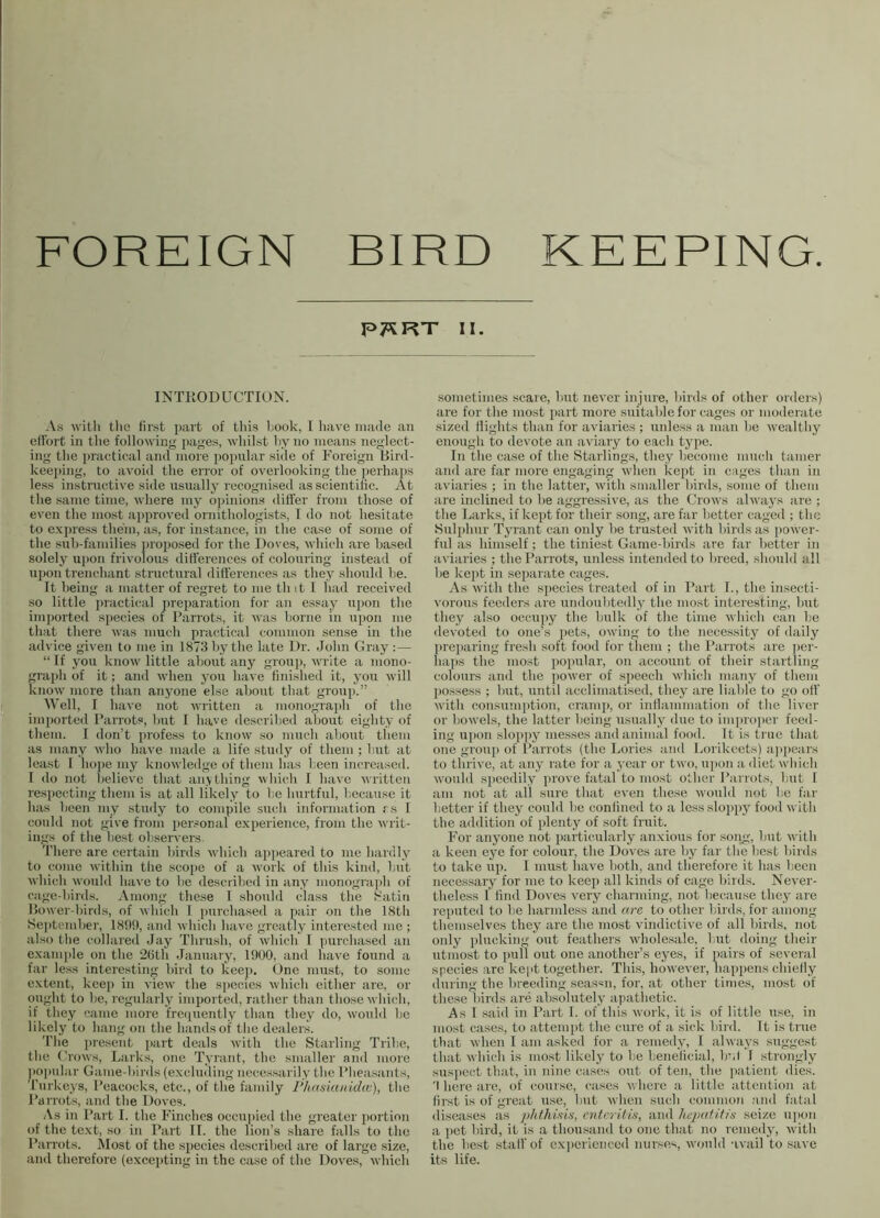 BIRD KEEPING FOREIGN P7*RT II. INTRODUCTION. As with the first part of this hook, I have made an effort in the following pages, whilst hyno means neglect- ing the practical and more popular side of Foreign Bird- keeping, to avoid the error of overlooking the perhaps less instructive side usually recognised as scientific. At the same time, where my opinions differ from those of even the most approved ornithologists, I do not hesitate to express them, as, for instance, in the case of some of the suh-families proposed for the Doves, which are based solely upon frivolous differences of colouring instead of upon trenchant structural differences as they should he. It being a matter of regret to me tli it 1 had received so little practical preparation for an essay upon the imported species of Parrots, it was borne in upon me that there was much practical common sense in the advice given to me in 1873 by the late Dr. John Gray :— “ If you know little about any group, write a mono- graph of it; and when you have finished it, you will know more than anyone else about that group.” Well, I have not written a monograph of the imported Parrots, hut I have described about eighty of them. I don’t profess to know so much about them as many who have made a life study of them ; hut at least I hope my knowledge of them has been increased. I do not believe that anything which I have written respecting them is at all likely to he hurtful, because it has been my study to compile such information rs I could not give from personal experience, from the writ- ings of the best observers. There are certain birds which appeared to me hardly to come within the scope of a work of this kind, but which would have to be described in any monograph of cage-birds. Among these I should class the Satin Bower-birds, of which I purchased a pair on the 18th September, 1899, and which have greatly interested me ; also the collared Jay Thrush, of which I purchased an example on the 26th January, 1900, and have found a far less interesting bird to keep. One must, to some extent, keep in view the species which either are, or ought to be, regularly imported, rather than those which, if they came more frequently than they do, would he likely to hang on the hands of the dealers. The present part deals with the Starling Tribe, the Crows, Larks, one Tyrant, the smaller and more popular Game-birds (excluding necessarily the Pheasants, Turkeys, Peacocks, etc., of the family Phasianidw), the Parrots, and the Doves. As in Part I. the Finches occupied the greater portion of the text, so in Part II. the lion’s share falls to the Parrots. Most of the species described are of large size, and therefore (excepting in the case of the Doves, which sometimes scare, but never injure, birds of other orders) are for the most part more suitable for cages or moderate sized flights than for aviaries ; unless a man be wealthy enough to devote an aviary to each type. In the case of the Starlings, they become much tamer and are far more engaging when kept in cages than in aviaries ; in the latter, with smaller birds, some of them are inclined to be aggressive, as the Crows always are ; the Larks, if kept for their song, are far better caged ; the Sulphur Tyrant can only be trusted with birds as power- ful as himself ; the tiniest Game-birds are far better in aviaries ; the Parrots, unless intended to breed, should all lie kept in separate cages. As with the species treated of in Part I., the insecti- vorous feeders tire undoubtedly the most interesting, but they also occupy the bulk of the time which can be devoted to one’s pets, owing to the necessity of daily preparing fresh soft food for them ; the Parrots are per- haps the most popular, on account of their startling colours and the power of speech which many of them possess ; but, until acclimatised, they are liable to go off with consumption, cramp, or inflammation of the liver or bowels, the latter being usually due to improper feed- ing upon sloppy messes and animal food. It is true that one group of Parrots (the Lories and Lorikeets) appears to thrive, at any rate for a year or two, upon a diet which would speedily prove fatal to most other Parrots, but I am not at all sure that even these would not be far better if they could be confined to a less sloppy food with the addition of plenty of soft fruit. For anyone not particularly anxious for song, but with a keen eye for colour, the Doves are by far the best birds to take up. I must have both, and therefore it has been necessary for me to keep all kinds of cage birds. Never- theless I find Doves very charming, not because they are reputed to be harmless and arc to other birds, for among themselves they are the most vindictive of all birds, not oidy plucking out feathers wholesale, but doing their utmost to pull out one another’s eyes, if pairs of several species are kept together. This, however, happens chiefly during the breeding season, for, at other times, most of these birds are absolutely apathetic. As I said in Part I. of this work, it is of little use, in most cases, to attempt the cure of a sick bird. It is true that when I am asked for a remedy, I always suggest that which is most likely to be beneficial, b'.l 1 strongly suspect that, in nine cases out of ten, the patient dies. 'I here are, of course, cases where a little attention at first is of great use, but when such common and fatal diseases as phthisis, enteritis, and hepatitis seize upon a pet bird, it is a thousand to one that no remedy, with the best stall' of experienced nurses, would avail to save its life.