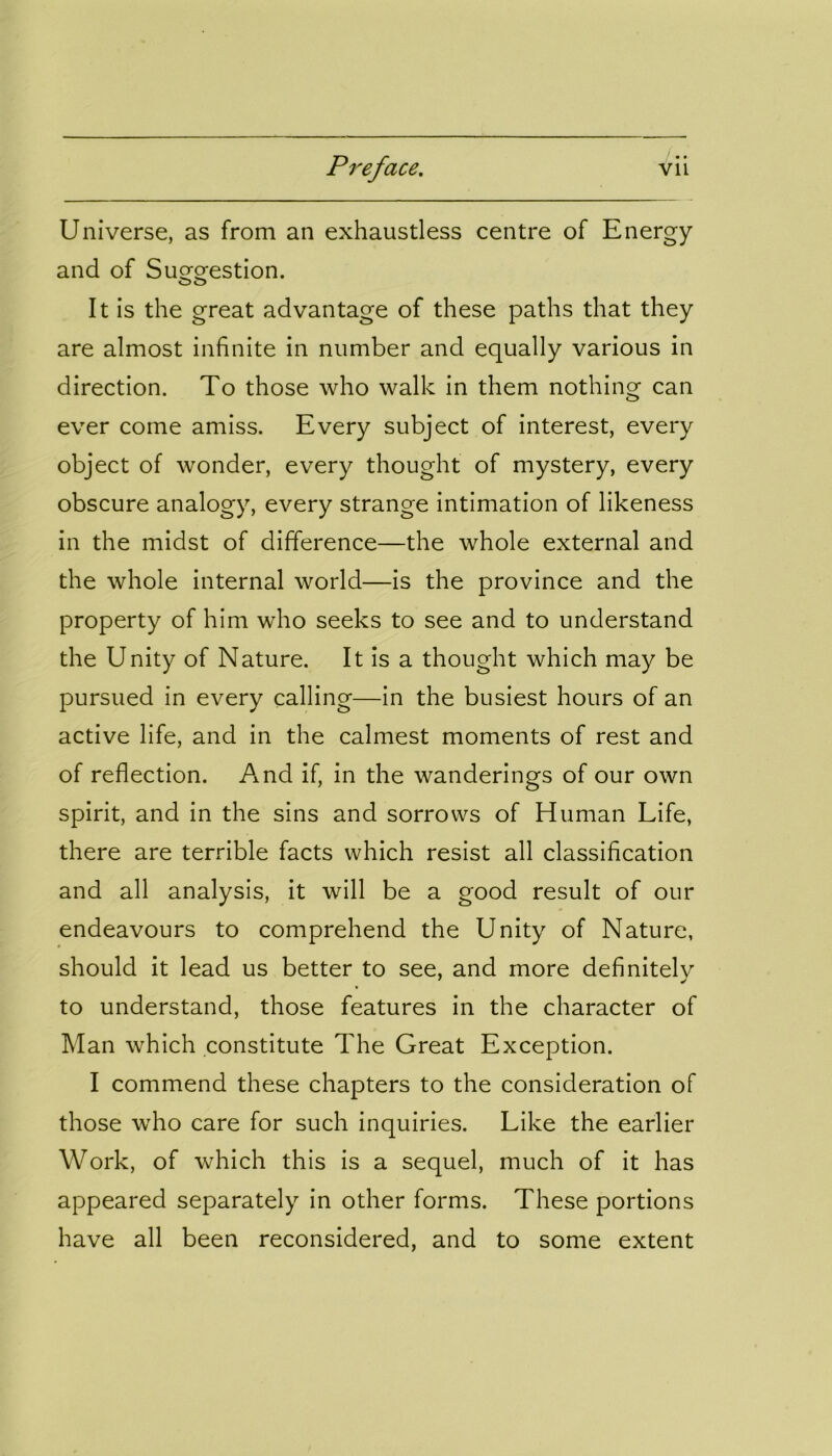 Universe, as from an exhaustless centre of Energy and of Suggestion. It is the great advantage of these paths that they are almost infinite in number and equally various in direction. To those who walk in them nothing can ever come amiss. Every subject of interest, every object of wonder, every thought of mystery, every obscure analogy, every strange intimation of likeness in the midst of difference—the whole external and the whole internal world—is the province and the property of him who seeks to see and to understand the Unity of Nature. It is a thought which may be pursued in every calling—in the busiest hours of an active life, and in the calmest moments of rest and of reflection. And if, in the wanderings of our own spirit, and in the sins and sorrows of Human Life, there are terrible facts which resist all classification and all analysis, it will be a good result of our endeavours to comprehend the Unity of Nature, should it lead us better to see, and more definitely to understand, those features in the character of Man which constitute The Great Exception. I commend these chapters to the consideration of those who care for such inquiries. Like the earlier Work, of which this is a sequel, much of it has appeared separately in other forms. These portions have all been reconsidered, and to some extent