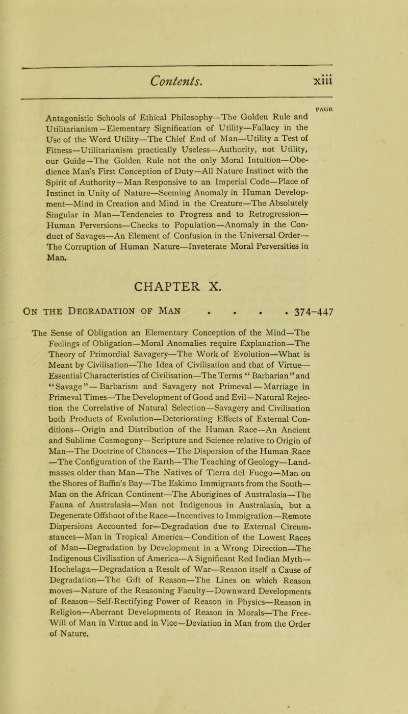 PAGE Antagonistic Schools of Ethical Philosophy—The Golden Rule and Utilitarianism —Elementary Signification of Utility—Fallacy in the Use of the Word Utility—The Chief End of Man—Utility a Test of Fitness—Utilitarianism practically Useless—Authority, not Utility, our Guide—The Golden Rule not the only Moral Intuition—Obe- dience Man’s First Conception of Duty—All Nature Instinct with the Spirit of Authority—Man Responsive to an Imperial Code—Place of Instinct in Unity of Nature—Seeming Anomaly in Human Develop- ment—Mind in Creation and Mind in the Creature—The Absolutely Singular in Man—Tendencies to Progress and to Retrogression— Human Perversions—Checks to Population—Anomaly in the Con- duct of Savages—An Element of Confusion in the Universal Order— The Corruption of Human Nature—Inveterate Moral Perversities in Man. CHAPTER X. On the Degradation of Man .... 374-447 The Sense of Obligation an Elementary Conception of the Mind—The Feelings of Obligation—Moral Anomalies require Explanation—The Theory of Primordial Savagery—The Work of Evolution—What is Meant by Civilisation—The Idea of Civilisation and that of Virtue— Essential Characteristics of Civilisation—The Terms “ Barbarian ” and “Savage”—Barbarism and Savagery not Primeval — Marriage in Primeval Times—The Development of Good and Evil—Natural Rejec- tion the Correlative of Natural Selection—Savagery and Civilisation both Products of Evolution—Deteriorating Effects of External Con- ditions—Origin and Distribution of the Human Race—An Ancient and Sublime Cosmogony—Scripture and Science relative to Origin of Man—The Doctrine of Chances—The Dispersion of the Human Race —The Configuration of the Earth—The Teaching of Geology—Land- masses older than Man—The Natives of Tierra del Fuego—Man on the Shores of Baffin’s Bay—The Eskimo Immigrants from the South— Man on the African Continent—The Aborigines of Australasia—The Fauna of Australasia—Man not Indigenous in Australasia, but a Degenerate Offshoot of the Race—Incentives to Immigration—Remote Dispersions Accounted for—Degradation due to External Circum- stances—Man in Tropical America—Condition of the Lowest Races of Man—Degradation by Development in a Wrong Direction—The Indigenous Civilisation of America—A Significant Red Indian Myth— Hochelaga—Degradation a Result of War—Reason itself a Cause of Degradation—The Gift of Reason—The Lines on which Reason moves—Nature of the Reasoning Faculty—Downward Developments of Reason—Self-Rectifying Power of Reason in Physics—Reason in Religion—Aberrant Developments of Reason in Morals—The Free- Will of Man in Virtue and in Vice—Deviation in Man from the Order of Nature.