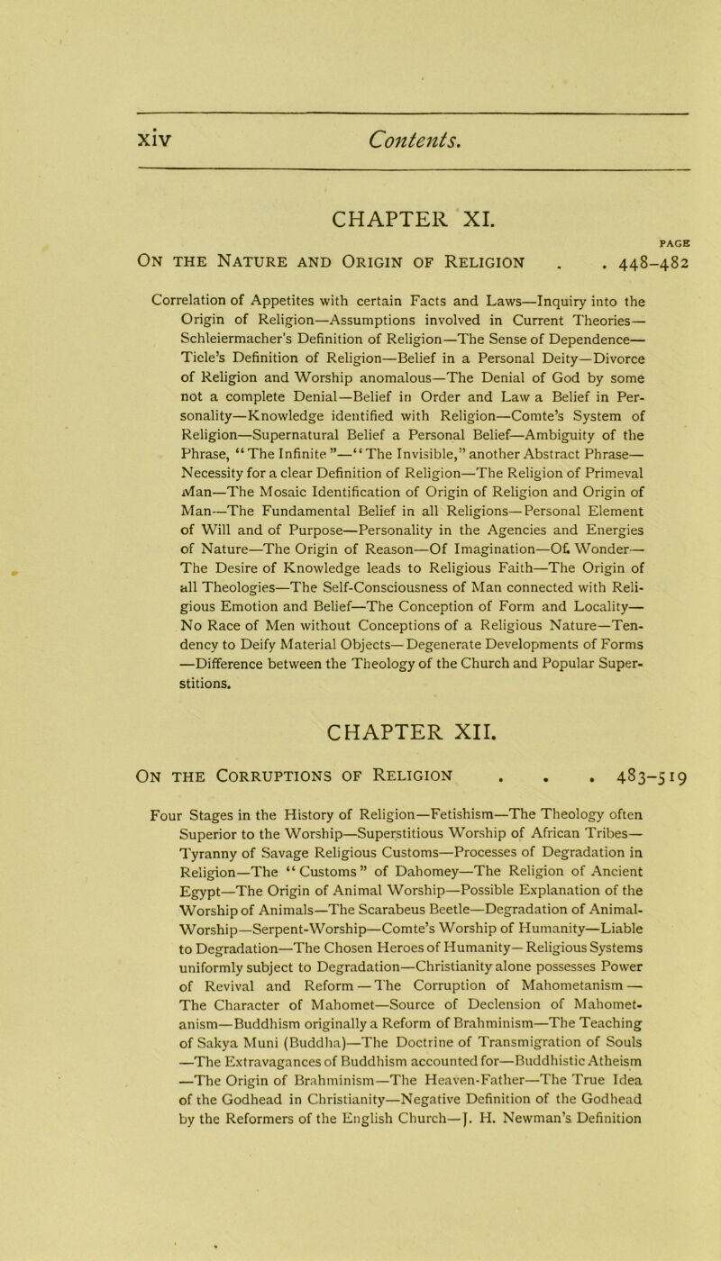CHAPTER XI. PAGE On the Nature and Origin of Religion . . 448-482 Correlation of Appetites with certain Facts and Laws—Inquiry into the Origin of Religion—Assumptions involved in Current Theories— Schleiermacher’s Definition of Religion—The Sense of Dependence— Tide’s Definition of Religion—Belief in a Personal Deity—Divorce of Religion and Worship anomalous—The Denial of God by some not a complete Denial—Belief in Order and Law a Belief in Per- sonality—Knowledge identified with Religion—Comte’s System of Religion—Supernatural Belief a Personal Belief—Ambiguity of the Phrase, “ The Infinite ”—“The Invisible,” another Abstract Phrase— Necessity for a clear Definition of Religion—The Religion of Primeval Man—The Mosaic Identification of Origin of Religion and Origin of Man—The Fundamental Belief in all Religions—Personal Element of Will and of Purpose—Personality in the Agencies and Energies of Nature—The Origin of Reason—Of Imagination—Ofi Wonder— The Desire of Knowledge leads to Religious Faith—The Origin of all Theologies—The Self-Consciousness of Man connected with Reli- gious Emotion and Belief—The Conception of Form and Locality— No Race of Men without Conceptions of a Religious Nature—Ten- dency to Deify Material Objects—Degenerate Developments of Forms —Difference between the Theology of the Church and Popular Super- stitions. CHAPTER XII. On the Corruptions of Religion . . . 483-519 Four Stages in the History of Religion—Fetishism—The Theology often Superior to the Worship—Superstitious Worship of African Tribes— Tyranny of Savage Religious Customs—Processes of Degradation in Religion—The “Customs” of Dahomey—The Religion of Ancient Egypt—The Origin of Animal Worship—Possible Explanation of the Worship of Animals—The Scarabeus Beetle—Degradation of Animal- Worship—Serpent-Worship—Comte’s Worship of Humanity—Liable to Degradation—The Chosen Heroes of Humanity— Religious Systems uniformly subject to Degradation—Christianity alone possesses Power of Revival and Reform — The Corruption of Mahometanism — The Character of Mahomet—Source of Declension of Mahomet- anism— Buddhism originally a Reform of Brahminism—The Teaching of Sakya Muni (Buddha)—The Doctrine of Transmigration of Souls —The Extravagances of Buddhism accounted for—Buddhistic Atheism —The Origin of Brahminism—The Heaven-Father—The True Idea of the Godhead in Christianity—Negative Definition of the Godhead by the Reformers of the English Church—J. H. Newman’s Definition