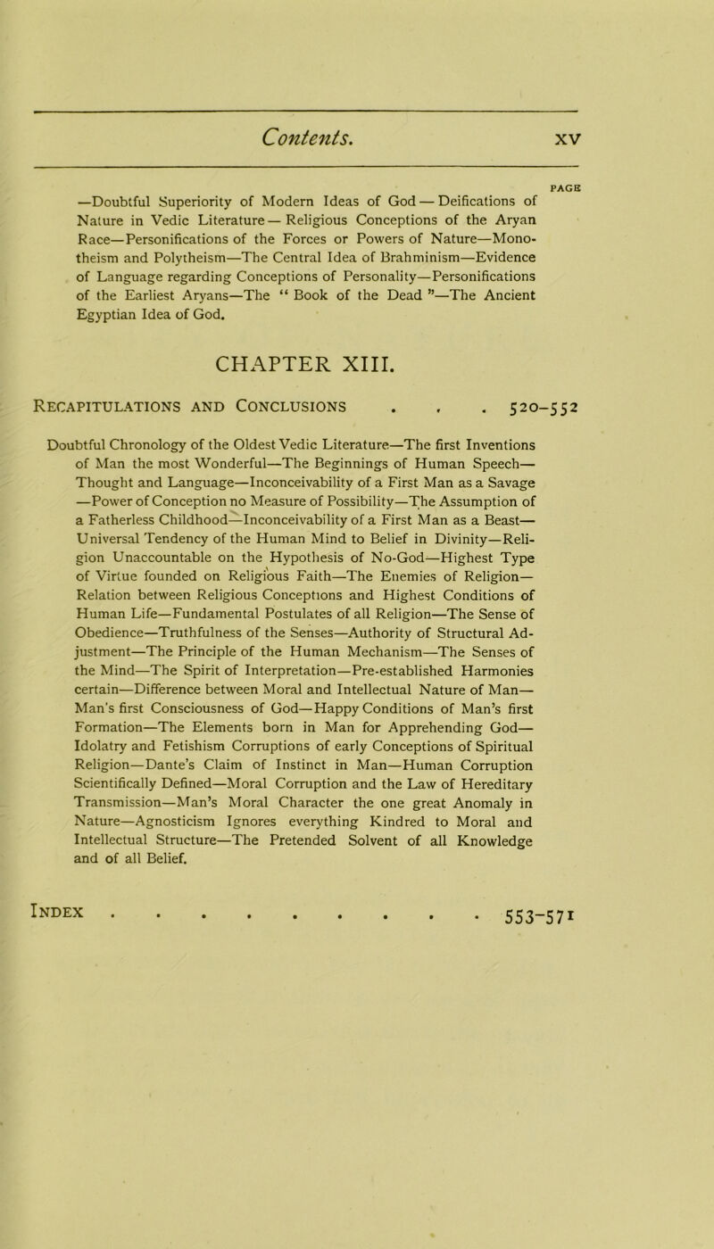 PACK —Doubtful Superiority of Modern Ideas of God — Deifications of Nature in Vedic Literature—Religious Conceptions of the Aryan Race—Personifications of the Forces or Powers of Nature—Mono- theism and Polytheism—The Central Idea of Brahminism—Evidence of Language regarding Conceptions of Personality—Personifications of the Earliest Aryans—The “ Book of the Dead ”—The Ancient Egyptian Idea of God. CHAPTER XIII. Recapitulations and Conclusions . . . 520-552 Doubtful Chronology of the Oldest Vedic Literature—The first Inventions of Man the most Wonderful—The Beginnings of Human Speech— Thought and Language—Inconceivability of a First Man as a Savage —Power of Conception no Measure of Possibility—The Assumption of a Fatherless Childhood—Inconceivability of a First Man as a Beast— Universal Tendency of the Human Mind to Belief in Divinity—Reli- gion Unaccountable on the Hypothesis of No-God—Highest Type of Virtue founded on Religious Faith—The Enemies of Religion— Relation between Religious Conceptions and Highest Conditions of Human Life—Fundamental Postulates of all Religion—The Sense of Obedience—Truthfulness of the Senses—Authority of Structural Ad- justment—The Principle of the Human Mechanism—The Senses of the Mind—The Spirit of Interpretation—Pre-established Harmonies certain—Difference between Moral and Intellectual Nature of Man— Man's first Consciousness of God—Happy Conditions of Man’s first Formation—The Elements born in Man for Apprehending God— Idolatry and Fetishism Corruptions of early Conceptions of Spiritual Religion—Dante’s Claim of Instinct in Man—Human Corruption Scientifically Defined—Moral Corruption and the Law of Hereditary Transmission—Man’s Moral Character the one great Anomaly in Nature—Agnosticism Ignores everything Kindred to Moral and Intellectual Structure—The Pretended Solvent of all Knowledge and of all Belief. Index • 553-571