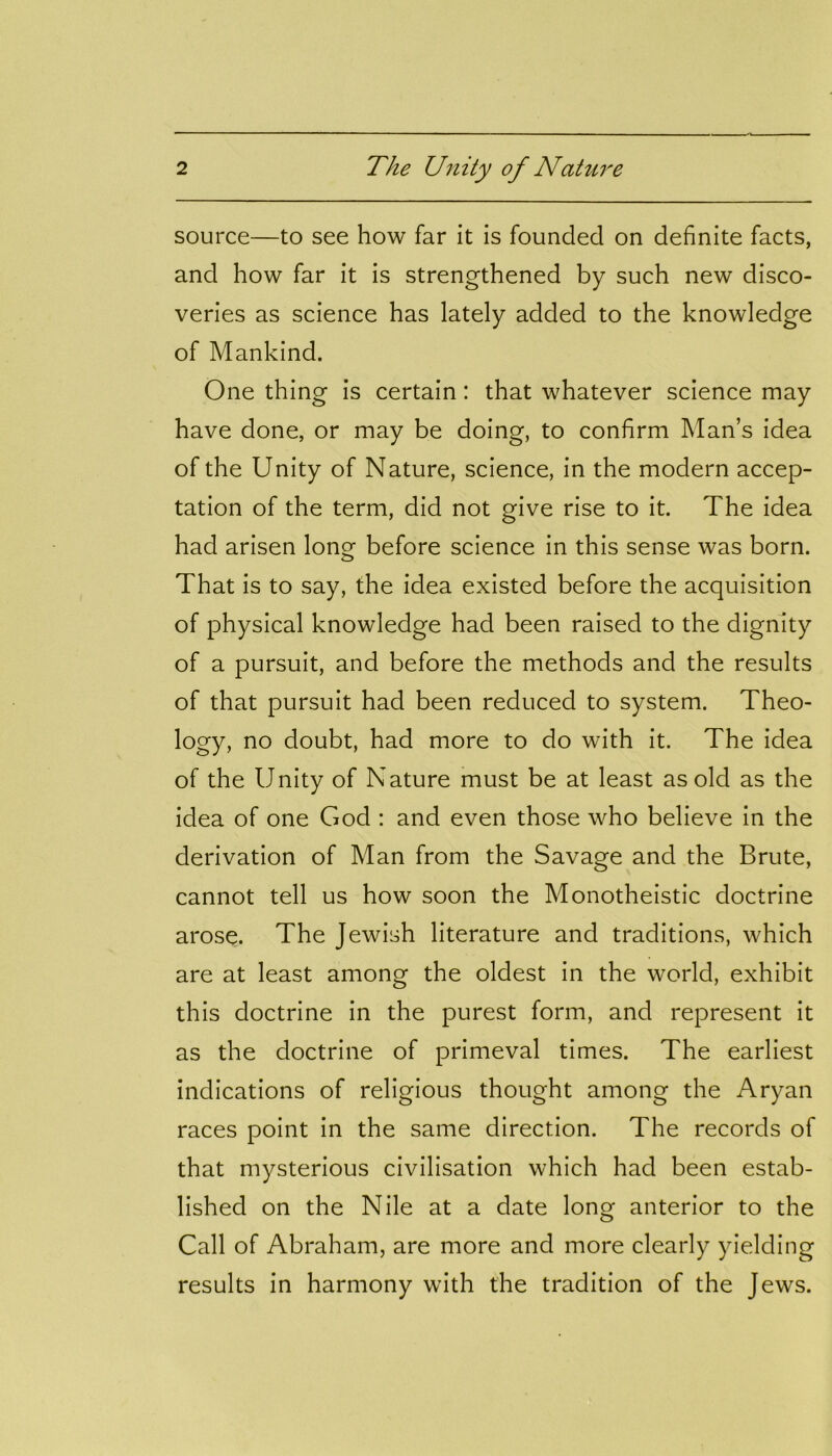 source—to see how far it is founded on definite facts, and how far it is strengthened by such new disco- veries as science has lately added to the knowledge of Mankind. One thing is certain: that whatever science may have done, or may be doing, to confirm Man’s idea of the Unity of Nature, science, in the modern accep- tation of the term, did not give rise to it. The idea had arisen long before science in this sense was born. That is to say, the idea existed before the acquisition of physical knowledge had been raised to the dignity of a pursuit, and before the methods and the results of that pursuit had been reduced to system. Theo- logy, no doubt, had more to do with it. The idea of the Unity of Nature must be at least as old as the idea of one God : and even those who believe in the derivation of Man from the Savage and the Brute, cannot tell us how soon the Monotheistic doctrine arose. The Jewish literature and traditions, which are at least among the oldest in the world, exhibit this doctrine in the purest form, and represent it as the doctrine of primeval times. The earliest indications of religious thought among the Aryan races point in the same direction. The records of that mysterious civilisation which had been estab- lished on the Nile at a date long anterior to the Call of Abraham, are more and more clearly yielding results in harmony with the tradition of the Jews.