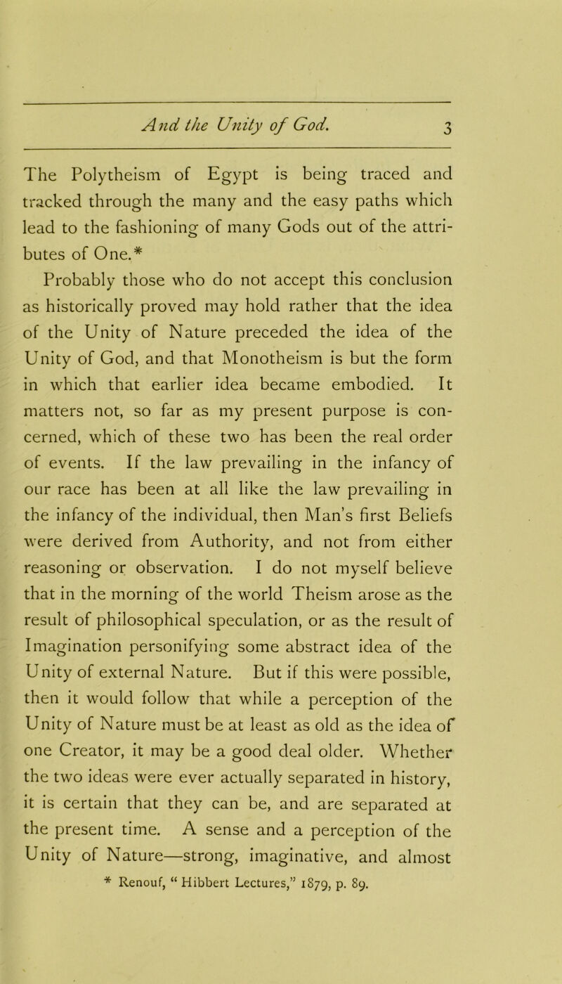 The Polytheism of Egypt is being traced and tracked through the many and the easy paths which lead to the fashioning of many Gods out of the attri- butes of One.# Probably those who do not accept this conclusion as historically proved may hold rather that the idea of the Unity of Nature preceded the idea of the Unity of God, and that Monotheism is but the form in which that earlier idea became embodied. It matters not, so far as my present purpose is con- cerned, which of these two has been the real order of events. If the law prevailing in the infancy of our race has been at all like the law prevailing in the infancy of the individual, then Man’s first Beliefs were derived from Authority, and not from either reasoning or observation. I do not myself believe that in the morning of the world Theism arose as the result of philosophical speculation, or as the result of Imagination personifying some abstract idea of the Unity of external Nature. But if this were possible, then it would follow that while a perception of the Unity of Nature must be at least as old as the idea of one Creator, it may be a good deal older. Whether the two ideas were ever actually separated in history, it is certain that they can be, and are separated at the present time. A sense and a perception of the Unity of Nature—strong, imaginative, and almost * Renouf, “ Hibbert Lectures,” 1879, p. 89.