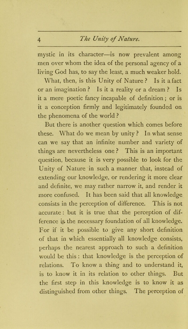 mystic in its character—is now prevalent among men over whom the idea of the personal agency of a living God has, to say the least, a much weaker hold. / What, then, is this Unity of Nature ? Is it a fact or an imagination ? Is it a reality or a dream ? Is it a mere poetic fancy incapable of definition ; or is it a conception firmly and legitimately founded on the phenomena of the world ? But there is another question which comes before these. What do we mean by unity ? In what sense can we say that an infinite number and variety of things are nevertheless one ? This is an important question, because it is very possible to look for the Unity of Nature in such a manner that, instead of extending our knowledge, or rendering it more clear and definite, we may rather narrow it, and render it more confused. It has been said that all knowledge consists in the perception of difference. This is not accurate : but it is true that the perception of dif- ference is. the necessary foundation of all knowledge. For if it be possible to give any short definition of that in which essentially all knowledge consists, perhaps the nearest approach to such a definition would be this : that knowledge is the perception of relations. To know a thing and to understand it, is to know it in its relation to other things. But the first step in this knowledge is to know it as distinguished from other things. The perception of