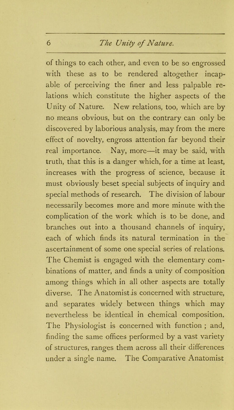 of things to each other, and even to be so engrossed with these as to be rendered altogether incap- able of perceiving the finer and less palpable re- lations which constitute the higher aspects of the Unity of Nature. New relations, too, which are by no means obvious, but on the contrary can only be discovered by laborious analysis, may from the mere effect of novelty, engross attention far beyond their real importance. Nay, more—it may be said, with truth, that this is a danger which, for a time at least, increases with the progress of science, because it must obviously beset special subjects of inquiry and special methods of research. The division of labour necessarily becomes more and more minute with the complication of the work which is to be done, and branches out into a thousand channels of inquiry, each of which finds its natural termination in the ascertainment of some one special series of relations. The Chemist is engaged with the elementary com- binations of matter, and finds a unity of composition among things which in all other aspects are totally diverse. The Anatomist .is concerned with structure, and separates widely between things which may nevertheless be identical in chemical composition. The Physiologist is concerned with function ; and, finding the same offices performed by a vast variety of structures, ranges them across all their differences under a single name. The Comparative Anatomist