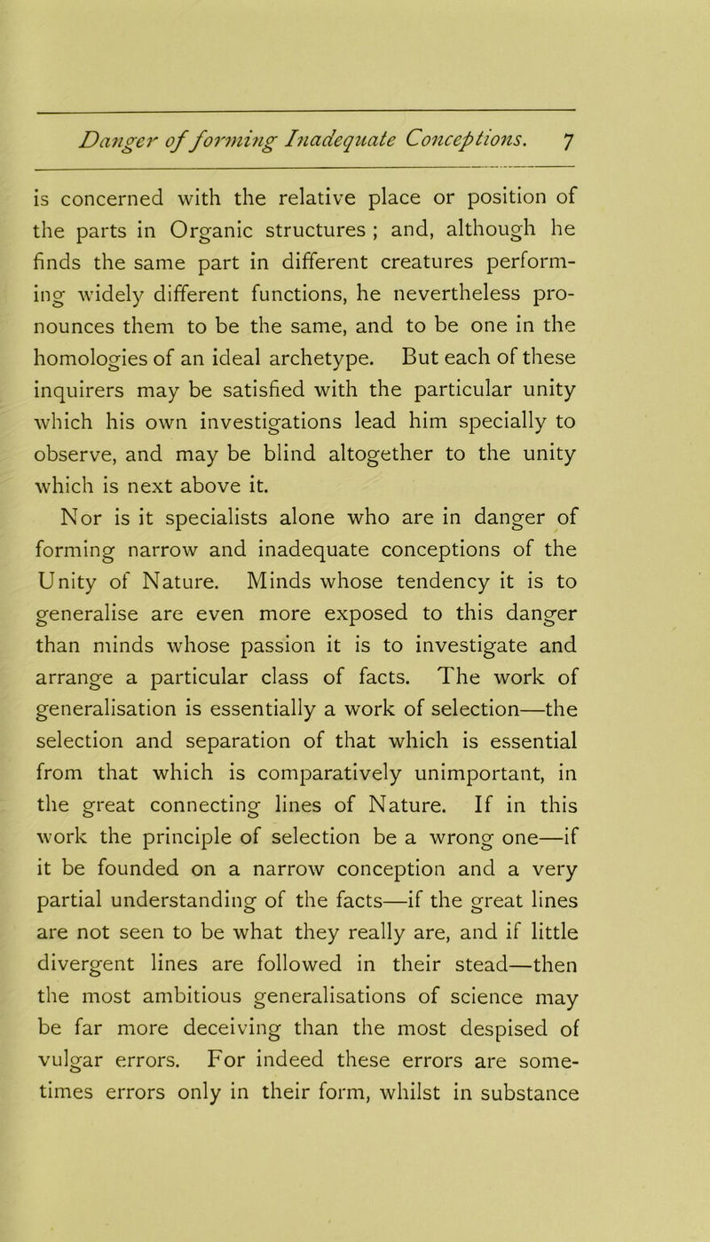 is concerned with the relative place or position of the parts in Organic structures ; and, although he finds the same part in different creatures perform- ing widely different functions, he nevertheless pro- nounces them to be the same, and to be one in the homologies of an ideal archetype. But each of these inquirers may be satisfied with the particular unity which his own investigations lead him specially to observe, and may be blind altogether to the unity which is next above it. Nor is it specialists alone who are in danger of forming narrow and inadequate conceptions of the Unity of Nature. Minds whose tendency it is to generalise are even more exposed to this danger than minds whose passion it is to investigate and arrange a particular class of facts. The work of generalisation is essentially a work of selection—the selection and separation of that which is essential from that which is comparatively unimportant, in the great connecting lines of Nature. If in this work the principle of selection be a wrong one—if it be founded on a narrow conception and a very partial understanding of the facts—if the great lines are not seen to be what they really are, and if little divergent lines are followed in their stead—then the most ambitious generalisations of science may be far more deceiving than the most despised of vulgar errors. For indeed these errors are some- times errors only in their form, whilst in substance
