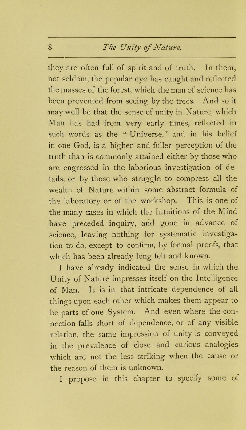 they are often full of spirit and of truth. In them, not seldom, the popular eye has caught and reflected the masses of the forest, which the man of science has been prevented from seeing by the trees. And so it may well be that the sense of unity in Nature, which Man has had from very early times, reflected in such words as the “ Universe,” and in his belief in one God, is a higher and fuller perception of the truth than is commonly attained either by those who are engrossed in the laborious investigation of de- tails, or by those who struggle to compress all the wealth of Nature within some abstract formula of the laboratory or of the workshop. This is one of the many cases in which the Intuitions of the Mind have preceded inquiry, and gone in advance of science, leaving nothing for systematic investiga- tion to do, except to confirm, by formal proofs, that which has been already long felt and known. I have already indicated the sense in which the Unity of Nature impresses itself on the Intelligence of Man. It is in that intricate dependence of all things upon each other which makes them appear to be parts of one System. And even where the con- nection falls short of dependence, or of any visible relation, the same impression of unity is conveyed in the prevalence of close and curious analogies which are not the less striking when the cause or the reason of them is unknown. I propose in this chapter to specify some of