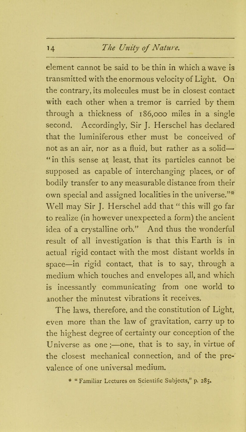 element cannot be said to be thin in which a wave is transmitted with the enormous velocity of Light. On the contrary, its molecules must be in closest contact with each other when a tremor is carried by them through a thickness of 186,000 miles in a single second. Accordingly, Sir J. Herschel has declared that the luminiferous ether must be conceived of not as an air, nor as a fluid, but rather as a solid—« “in this sense at least, that its particles cannot be supposed as capable of interchanging places, or of bodily transfer to any measurable distance from their own special and assigned localities in the universe.”* Well may Sir J. Herschel add that “ this will go far to realize (in however unexpected a form) the ancient idea of a crystalline orb.” And thus the wonderful result of all investigation is that this Earth is in actual rigid contact with the most distant worlds in space—in rigid contact, that is to say, through a medium which touches and envelopes all, and which is incessantly communicating from one world to another the minutest vibrations it receives. The laws, therefore, and the constitution of Light, even more than the law of gravitation, carry up to the highest degree of certainty our conception of the Universe as one ;—one, that is to say, in virtue of the closest mechanical connection, and of the pre- valence of one universal medium. * “ Familiar Lectures on Scientific Subjects,” p. 285.