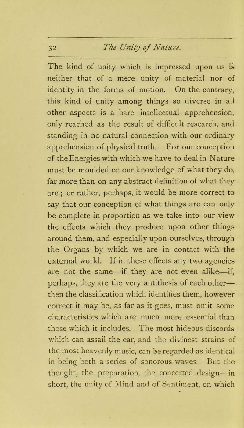 The kind of unity which is impressed upon us is neither that of a mere unity of material nor of identity in the forms of motion. On the contrary, * this kind of unity among things so diverse in all other aspects is a bare intellectual apprehension, only reached as the result of difficult research, and standing in no natural connection with our ordinary apprehension of physical truth. For our conception of the Energies with which we have to deal in Nature must be moulded on our knowledge of what they do, far more than on any abstract definition of what they are ; or rather, perhaps, it would be more correct to say that our conception of what things are can only be complete in proportion as we take into our view the effects which they produce upon other things around them, and especially upon ourselves, through the Organs by which we are in contact with the external world. If in these effects any two agencies are not the same—if they are not even alike—if, perhaps, they are the very antithesis of each other— then the classification which identifies them, however correct it may be, as far as it goes, must omit some characteristics which are much more essential than those which it includes. The most hideous discords which can assail the ear, and the divinest strains of the most heavenly music, can be regarded as identical in bei nor both a series of sonorous waves. But the O thought, the preparation, the concerted design—in short, the unity of Mind and of Sentiment, on which