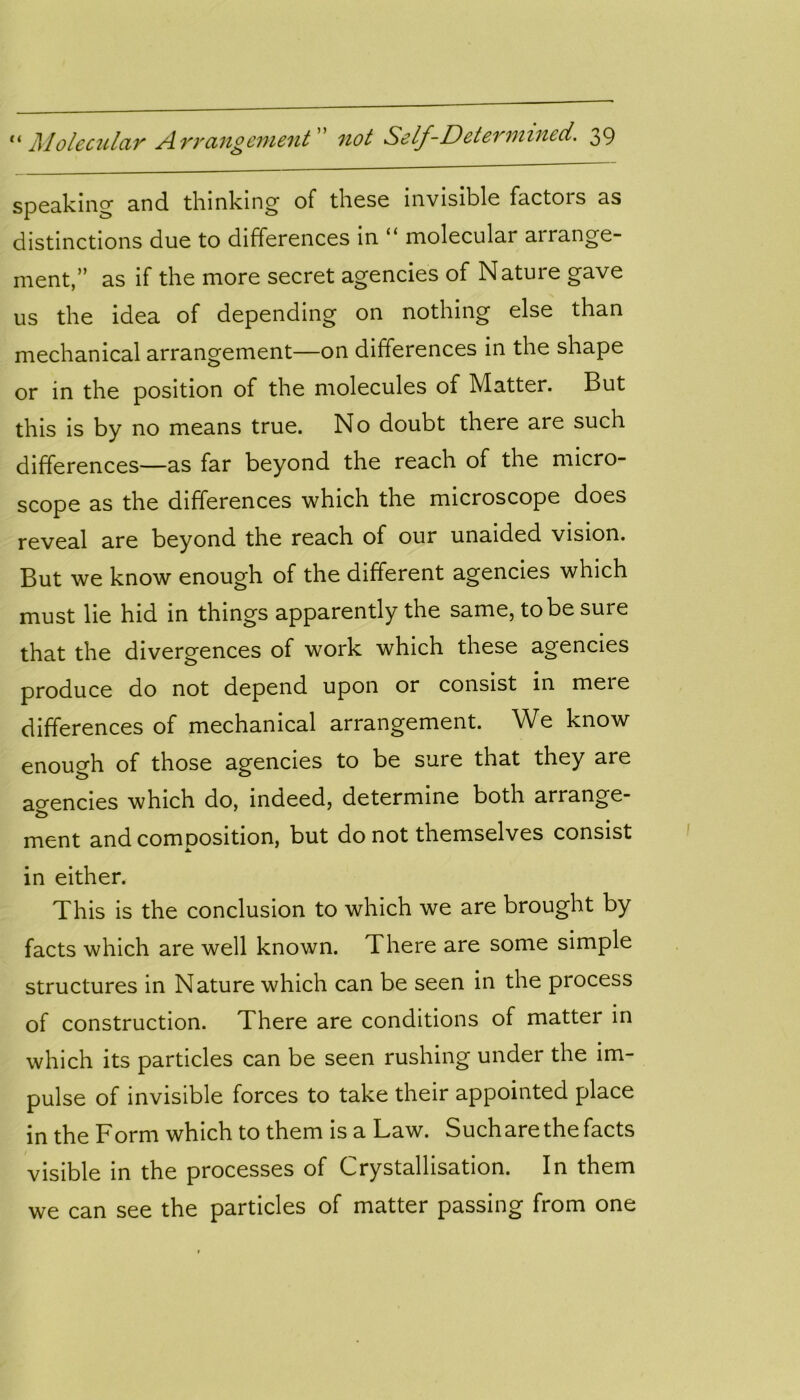 speaking and thinking of these invisible factois as distinctions due to differences in “ molecular arrange- ment,” as if the more secret agencies of Nature gave us the idea of depending on nothing else than mechanical arrangement—on differences in the shape or in the position of the molecules of Matter. But this is by no means true. No doubt there are such differences—as far beyond the reach of the micro- scope as the differences which the microscope does reveal are beyond the reach of our unaided vision. But we know enough of the different agencies which must lie hid in things apparently the same, to be sure that the divergences of work which these agencies produce do not depend upon or consist in meie differences of mechanical arrangement. We know enough of those agencies to be sure that they are agencies which do, indeed, determine both arrange- &> ment and composition, but do not themselves consist in either. This is the conclusion to which we are brought by facts which are well known. There are some simple structures in Nature which can be seen in the process of construction. There are conditions of matter in which its particles can be seen rushing under the im- pulse of invisible forces to take their appointed place in the Form which to them is a Law. Suchare the facts visible in the processes of Crystallisation. In them we can see the particles of matter passing from one