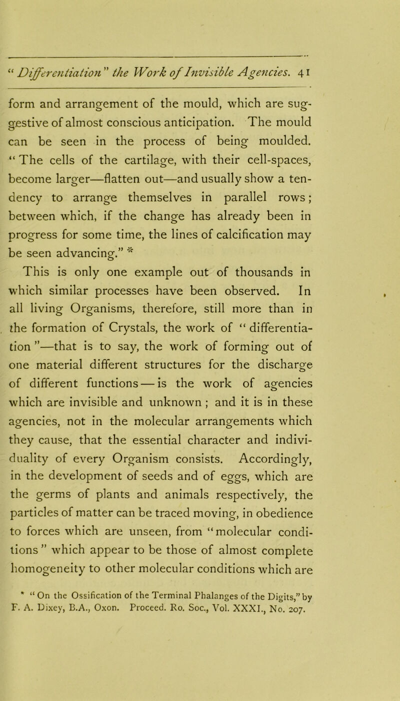 form and arrangement of the mould, which are sug- gestive of almost conscious anticipation. The mould can be seen in the process of being moulded. “ The cells of the cartilage, with their cell-spaces, become larger—flatten out—and usually show a ten- dency to arrange themselves in parallel rows ; between which, if the change has already been in progress for some time, the lines of calcification may be seen advancing.” * This is only one example out of thousands in which similar processes have been observed. In all living Organisms, therefore, still more than in the formation of Crystals, the work of “ differentia- tion ”—that is to say, the work of forming out of one material different structures for the discharge of different functions — is the work of agencies which are invisible and unknown ; and it is in these agencies, not in the molecular arrangements which they cause, that the essential character and indivi- duality of every Organism consists. Accordingly, in the development of seeds and of eggs, which are the germs of plants and animals respectively, the particles of matter can be traced moving, in obedience to forces which are unseen, from “molecular condi- tions ” which appear to be those of almost complete homogeneity to other molecular conditions which are * “ On the Ossification of the Terminal Phalanges of the Digits,” by F. A. Dixey, B.A., Oxon. Proceed. Ro. Soc., Vol. XXXI., No. 207.