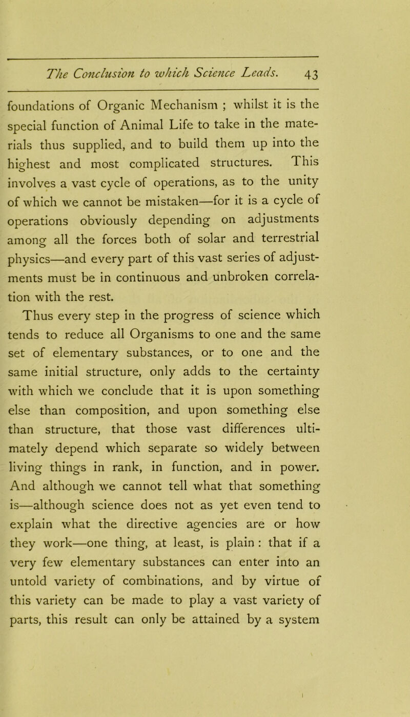 foundations of Organic Mechanism ; whilst it is the special function of Animal Life to take in the mate- rials thus supplied, and to build them up into the highest and most complicated structures. This involves a vast cycle of operations, as to the unity of which we cannot be mistaken—for it is a cycle of operations obviously depending on adjustments among all the forces both of solar and terrestrial physics—and every part of this vast series of adjust- ments must be in continuous and unbroken correla- tion with the rest. Thus every step in the progress of science which tends to reduce all Organisms to one and the same set of elementary substances, or to one and the same initial structure, only adds to the certainty with which we conclude that it is upon something else than composition, and upon something else than structure, that those vast differences ulti- mately depend which separate so widely between living things in rank, in function, and in power. And although we cannot tell what that something is—although science does not as yet even tend to explain what the directive agencies are or how they work—one thing, at least, is plain : that if a very few elementary substances can enter into an untold variety of combinations, and by virtue of this variety can be made to play a vast variety of parts, this result can only be attained by a system