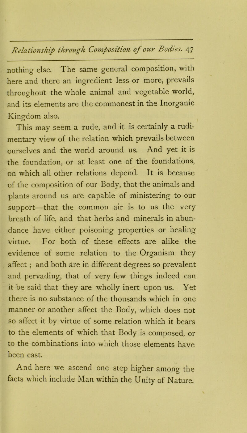 nothing else. The same general composition, with here and there an ingredient less or more, prevails throughout the whole animal and vegetable world, and its elements are the commonest in the Inorganic Kingdom also. o This may seem a rude, and it is certainly a rudi- mentary view of the relation which prevails between ourselves and the world around us. And yet it is the foundation, or at least one of the foundations, on which all other relations depend. It is because of the composition of our Body, that the animals and plants around us are capable of ministering to our support—that the common air is to us the very breath of life, and that herbs and minerals in abun- dance have either poisoning properties or healing virtue. For both of these effects are alike the evidence of some relation to the Organism they affect ; and both are in different degrees so prevalent and pervading, that of very few things indeed can it be said that they are wholly inert upon us. Yet there is no substance of the thousands which in one manner or another affect the Body, which does not so affect it by virtue of some relation which it bears to the elements of which that Body is composed, or to the combinations into which those elements have been cast. And here we ascend one step higher among the facts which include Man within the Unity of Nature.