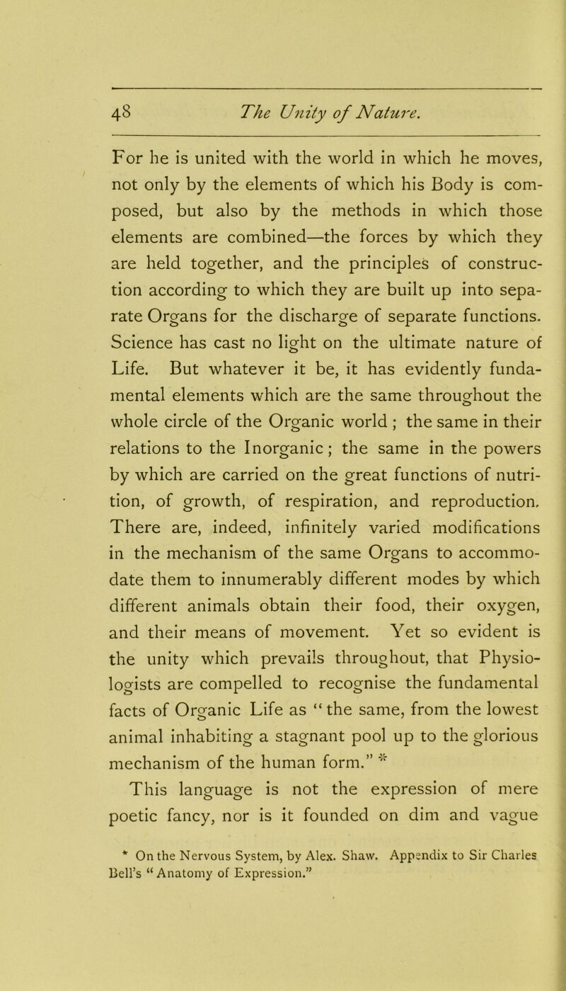 For he is united with the world in which he moves, not only by the elements of which his Body is com- posed, but also by the methods in which those elements are combined—the forces by which they are held together, and the principles of construc- tion according to which they are built up into sepa- rate Organs for the discharge of separate functions. Science has cast no light on the ultimate nature of Life. But whatever it be, it has evidently funda- mental elements which are the same throughout the whole circle of the Organic world ; the same in their relations to the Inorganic; the same in the powers by which are carried on the great functions of nutri- tion, of growth, of respiration, and reproduction. There are, indeed, infinitely varied modifications in the mechanism of the same Organs to accommo- date them to innumerably different modes by which different animals obtain their food, their oxygen, and their means of movement. Yet so evident is the unity which prevails throughout, that Physio- logists are compelled to recognise the fundamental facts of Organic Life as “the same, from the lowest animal inhabiting a stagnant pool up to the glorious mechanism of the human form.” This language is not the expression of mere poetic fancy, nor is it founded on dim and vague * On the Nervous System, by Alex. Shaw. Appendix to Sir Charles Bell’s “ Anatomy of Expression.”