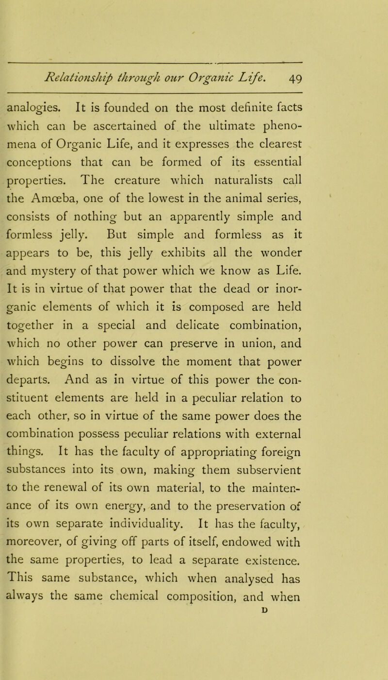 analogies. It is founded on the most definite facts which can be ascertained of the ultimate pheno- mena of Organic Life, and it expresses the clearest conceptions that can be formed of its essential properties. The creature which naturalists call the Amoeba, one of the lowest in the animal series, consists of nothing but an apparently simple and formless jelly. But simple and formless as it appears to be, this jelly exhibits all the wonder and mystery of that power which we know as Life. It is in virtue of that power that the dead or inor- ganic elements of which it is composed are held together in a special and delicate combination, which no other power can preserve in union, and which begins to dissolve the moment that power departs. And as in virtue of this power the con- stituent elements are held in a peculiar relation to each other, so in virtue of the same power does the combination possess peculiar relations with external things. It has the faculty of appropriating foreign substances into its own, making them subservient to the renewal of its own material, to the mainten- ance of its own energy, and to the preservation of its own separate individuality. It has the faculty, moreover, of giving off parts of itself, endowed with the same properties, to lead a separate existence. This same substance, which when analysed has always the same chemical composition, and when D