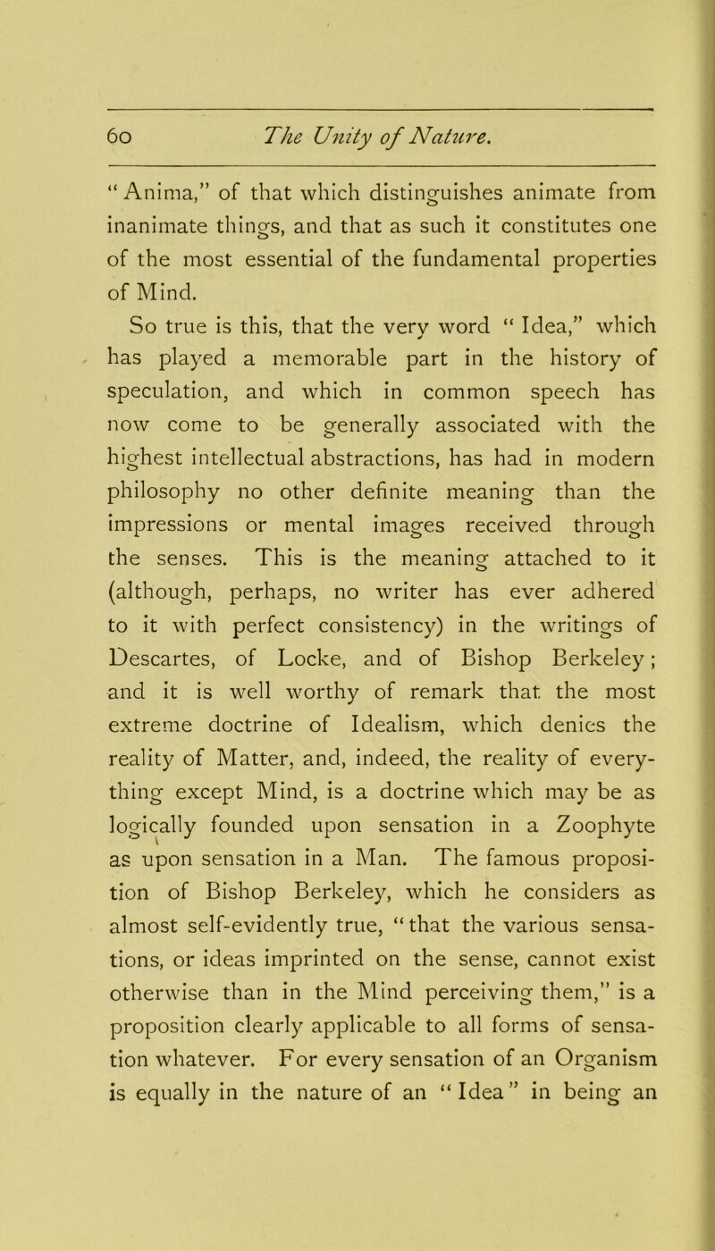 “ Anima,” of that which distinguishes animate from inanimate things, and that as such it constitutes one of the most essential of the fundamental properties of Mind. So true is this, that the very word “ Idea,” which has played a memorable part in the history of speculation, and which in common speech has now come to be generally associated with the highest intellectual abstractions, has had in modern philosophy no other definite meaning than the impressions or mental images received through the senses. This is the meaning attached to it (although, perhaps, no writer has ever adhered to it with perfect consistency) in the writings of Descartes, of Locke, and of Bishop Berkeley; and it is well worthy of remark that the most extreme doctrine of Idealism, which denies the reality of Matter, and, indeed, the reality of every- thing except Mind, is a doctrine which may be as logically founded upon sensation in a Zoophyte as upon sensation in a Man. The famous proposi- tion of Bishop Berkeley, which he considers as almost self-evidently true, “ that the various sensa- tions, or ideas imprinted on the sense, cannot exist otherwise than in the Mind perceiving them,” is a proposition clearly applicable to all forms of sensa- tion whatever. For every sensation of an Organism is equally in the nature of an “Idea” in being an