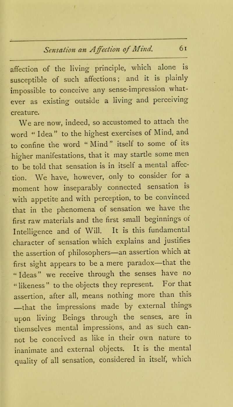 affection of the living principle, which alone is susceptible of such affections; and it is plainly impossible to conceive any sense-impression what- ever as existing outside a living and perceiving creature. We are now, indeed, so accustomed to attach the word “ Idea” to the highest exercises of Mind, and to confine the word “Mind” itself to some of its higher manifestations, that it may startle some men to be told that sensation is in itself a mental affec- tion. We have, however, only to consider for a moment how inseparably connected sensation is with appetite and with perception, to be convinced that in the phenomena of sensation we have the first raw materials and the first small beginnings of Intelligence and of Will. It is this fundamental character of sensation which explains and justifies the assertion of philosophers—an assertion which at first sight appears to be a mere paradox—that the “Ideas” we receive through the senses have no “likeness” to the objects they represent. For that assertion, after all, means nothing more than this —that the impressions made by external things upon living Beings through the senses, are in themselves mental impressions, and as such can- not be conceived as like in their own nature to inanimate and external objects. It is the mental quality of all sensation, considered in itself, which