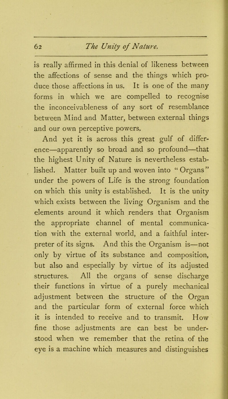 is really affirmed in this denial of likeness between the affections of sense and the things which pro- duce those affections in us. It is one of the many forms in which we are compelled to recognise the inconceivableness of any sort of resemblance between Mind and Matter, between external things and our own perceptive powers. And yet it is across this great gulf of differ- ence—apparently so broad and so profound—that the highest Unity of Nature is nevertheless estab- lished. Matter built up and woven into “Organs” under the powers of Life is the strong foundation on which this unity is established. It is the unity which exists between the living Organism and the elements around it which renders that Organism the appropriate channel of mental communica- tion with the external world, and a faithful inter- preter of its signs. And this the Organism is—not only by virtue of its substance and composition, but also and especially by virtue of its adjusted structures. All the organs of sense discharge their functions in virtue of a purely mechanical adjustment between the structure of the Organ and the particular form of external force which it is intended to receive and to transmit. How fine those adjustments are can best be under- stood when we remember that the retina of the eye is a machine which measures and distinguishes