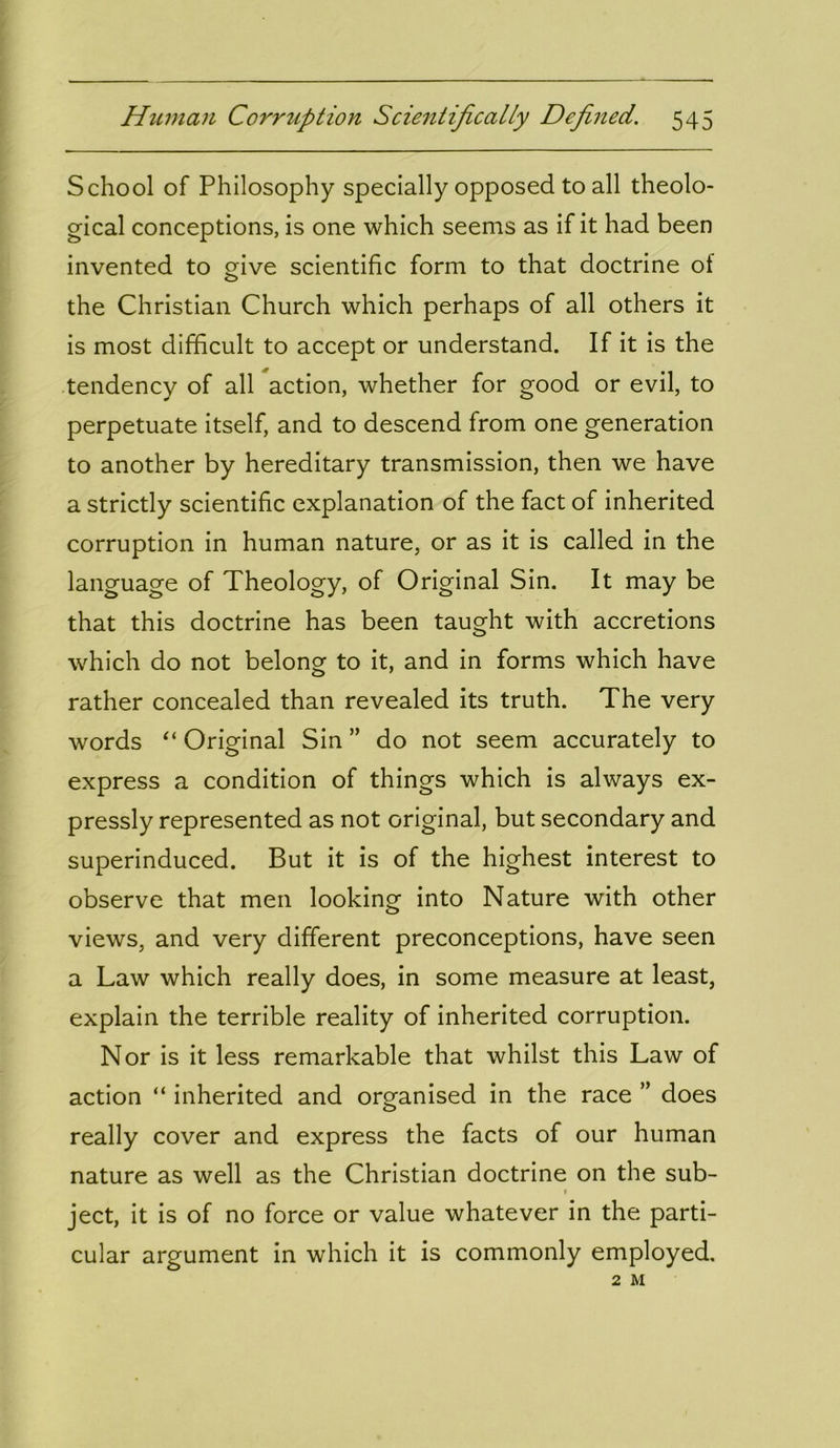 School of Philosophy specially opposed to all theolo- gical conceptions, is one which seems as if it had been invented to give scientific form to that doctrine of the Christian Church which perhaps of all others it is most difficult to accept or understand. If it is the tendency of all action, whether for good or evil, to perpetuate itself, and to descend from one generation to another by hereditary transmission, then we have a strictly scientific explanation of the fact of inherited corruption in human nature, or as it is called in the language of Theology, of Original Sin. It may be that this doctrine has been taught with accretions which do not belong to it, and in forms which have rather concealed than revealed its truth. The very words “ Original Sin ” do not seem accurately to express a condition of things which is always ex- pressly represented as not original, but secondary and superinduced. But it is of the highest interest to observe that men looking into Nature with other views, and very different preconceptions, have seen a Law which really does, in some measure at least, explain the terrible reality of inherited corruption. Nor is it less remarkable that whilst this Law of action “ inherited and organised in the race ” does really cover and express the facts of our human nature as well as the Christian doctrine on the sub- » ject, it is of no force or value whatever in the parti- cular argument in which it is commonly employed. 2 M