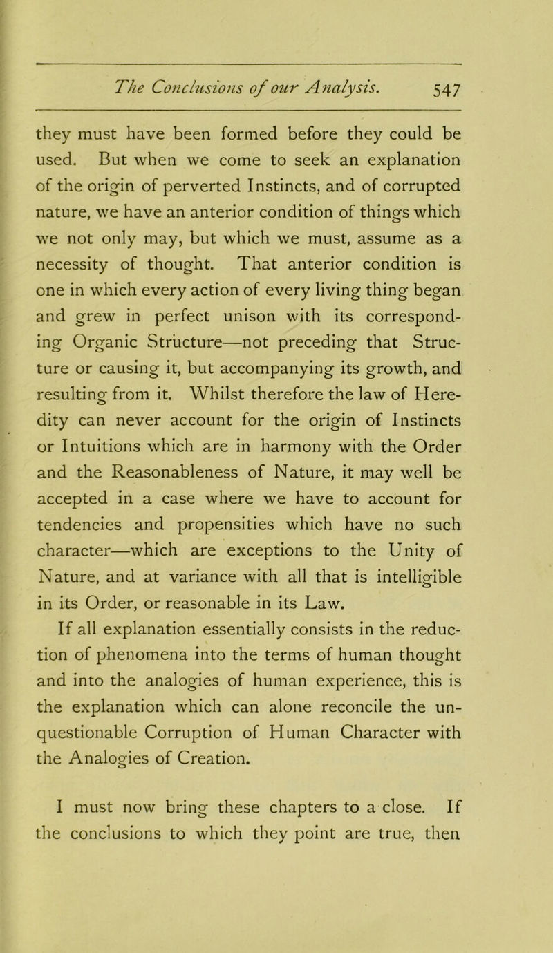 they must have been formed before they could be used. But when we come to seek an explanation of the origin of perverted Instincts, and of corrupted nature, we have an anterior condition of things which we not only may, but which we must, assume as a necessity of thought. That anterior condition is one in which every action of every living thing began and grew in perfect unison with its correspond- ing Organic Structure—not preceding that Struc- ture or causing it, but accompanying its growth, and resulting from it. Whilst therefore the law of Here- dity can never account for the origin of Instincts or Intuitions which are in harmony with the Order and the Reasonableness of Nature, it may well be accepted in a case where we have to account for tendencies and propensities which have no such character—which are exceptions to the Unity of Nature, and at variance with all that is intelligible in its Order, or reasonable in its Law. If all explanation essentially consists in the reduc- tion of phenomena into the terms of human thought and into the analogies of human experience, this is the explanation which can alone reconcile the un- questionable Corruption of Human Character with the Analogies of Creation. I must now bring these chapters to a close. If the conclusions to which they point are true, then