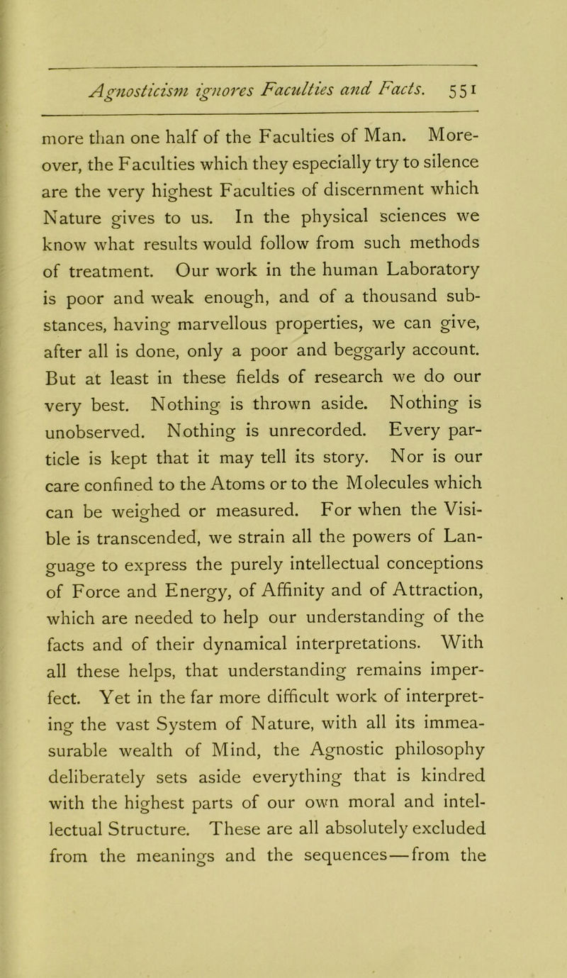 O <3 more than one half of the Faculties of Man. More- over, the Faculties which they especially try to silence are the very highest Faculties of discernment which Nature gives to us. In the physical sciences we know what results would follow from such methods of treatment. Our work in the human Laboratory is poor and weak enough, and of a thousand sub- stances, having marvellous properties, we can give, after all is done, only a poor and beggarly account. But at least in these fields of research we do our 1 very best. Nothing is thrown aside. Nothing is unobserved. Nothing is unrecorded. Every par- ticle is kept that it may tell its story. Nor is our care confined to the Atoms or to the Molecules which can be weighed or measured. For when the Visi- ble is transcended, we strain all the powers of Lan- guage to express the purely intellectual conceptions of Force and Energy, of Affinity and of Attraction, which are needed to help our understanding of the facts and of their dynamical interpretations. With all these helps, that understanding remains imper- fect. Yet in the far more difficult work of interpret- ing the vast System of Nature, with all its immea- surable wealth of Mind, the Agnostic philosophy deliberately sets aside everything that is kindred with the highest parts of our own moral and intel- lectual Structure. These are all absolutely excluded from the meanings and the sequences—from the
